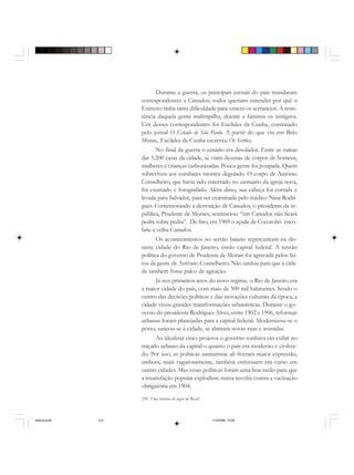 210 Uma história do negro no Brasil
Durante a guerra, os principais jornais do país mandaram
correspondentes a Canudos; todos queriam entender por quê o
Exército tinha tanta dificuldade para vencer os sertanejos. A resis-
tência daquela gente maltrapilha, doente e faminta os intrigava.
Um desses correspondentes foi Euclides da Cunha, contratado
pelo jornal O Estado de São Paulo. A partir do que viu em Belo
Monte, Euclides da Cunha escreveu Os Sertões.
No final da guerra o cenário era desolador. Entre as ruínas
das 5.200 casas da cidade, se viam dezenas de corpos de homens,
mulheres e crianças carbonizadas. Pouca gente foi poupada. Quem
sobreviveu aos combates morreu degolado. O corpo de Antônio
Conselheiro, que havia sido enterrado no santuário da igreja nova,
foi exumado e fotografado. Além disso, sua cabeça foi cortada e
levada para Salvador, para ser examinada pelo médico Nina Rodri-
gues. Comemorando a destruição de Canudos, o presidente da re-
pública, Prudente de Moraes, sentenciou: “em Canudos não ficará
pedra sobre pedra”. De fato, em 1969 o açude de Cocorobó enco-
briu a velha Canudos.
Os acontecimentos no sertão baiano repercutiram na dis-
tante cidade do Rio de Janeiro, então capital federal. A tensão
política do governo de Prudente de Morais foi agravada pelos fei-
tos da gente de Antônio Conselheiro. Não tardou para que a cida-
de também fosse palco de agitação.
Já nos primeiros anos do novo regime, o Rio de Janeiro era
a maior cidade do país, com mais de 500 mil habitantes. Sendo o
centro das decisões políticas e das inovações culturais da época, a
cidade viveu grandes transformações urbanísticas. Durante o go-
verno do presidente Rodrigues Alves, entre 1902 e 1906, reformas
urbanas foram planejadas para a capital federal. Modernizou-se o
porto, saneou-se a cidade, se abriram novas ruas e avenidas.
Ao idealizar esses projetos o governo sonhava em exibir no
traçado urbano da capital o quanto o país era moderno e civiliza-
do. Por isso, as políticas sanitaristas ali tiveram maior expressão,
embora, mais vagarosamente, também estivessem em curso em
outras cidades. Mas essas políticas foram uma boa razão para que
a insatisfação popular explodisse numa revolta contra a vacinação
obrigatória em 1904.
historia.pmd 11/5/2006, 10:09210
 
