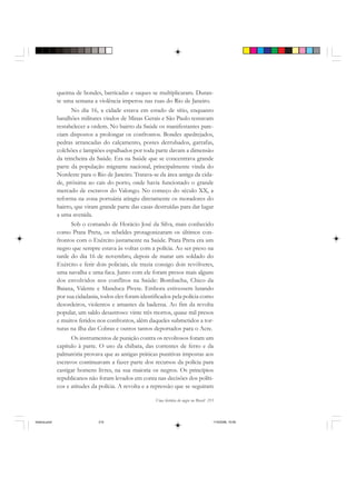 Uma história do negro no Brasil 215
queima de bondes, barricadas e saques se multiplicaram. Duran-
te uma semana a violência imperou nas ruas do Rio de Janeiro.
No dia 16, a cidade estava em estado de sítio, enquanto
batalhões militares vindos de Minas Gerais e São Paulo tentavam
restabelecer a ordem. No bairro da Saúde os manifestantes pare-
ciam dispostos a prolongar os confrontos. Bondes apedrejados,
pedras arrancadas do calçamento, postes derrubados, garrafas,
colchões e lampiões espalhados por toda parte davam a dimensão
da trincheira da Saúde. Era na Saúde que se concentrava grande
parte da população migrante nacional, principalmente vinda do
Nordeste para o Rio de Janeiro. Tratava-se da área antiga da cida-
de, próxima ao cais do porto, onde havia funcionado o grande
mercado de escravos do Valongo. No começo do século XX, a
reforma na zona portuária atingiu diretamente os moradores do
bairro, que viram grande parte das casas destruídas para dar lugar
a uma avenida.
Sob o comando de Horácio José da Silva, mais conhecido
como Prata Preta, os rebeldes protagonizaram os últimos con-
frontos com o Exército justamente na Saúde. Prata Preta era um
negro que sempre estava às voltas com a polícia. Ao ser preso na
tarde do dia 16 de novembro, depois de matar um soldado do
Exército e ferir dois policiais, ele trazia consigo dois revólveres,
uma navalha e uma faca. Junto com ele foram presos mais alguns
dos envolvidos nos conflitos na Saúde: Bombacha, Chico da
Baiana, Valente e Manduca Pivete. Embora estivessem lutando
por sua cidadania, todos eles foram identificados pela polícia como
desordeiros, violentos e amantes da baderna. Ao fim da revolta
popular, um saldo desastroso: vinte três mortos, quase mil presos
e muitos feridos nos confrontos, além daqueles submetidos a tor-
turas na ilha das Cobras e outros tantos deportados para o Acre.
Os instrumentos de punição contra os revoltosos foram um
capítulo à parte. O uso da chibata, das correntes de ferro e da
palmatória provava que as antigas práticas punitivas impostas aos
escravos continuavam a fazer parte dos recursos da polícia para
castigar homens livres, na sua maioria os negros. Os princípios
republicanos não foram levados em conta nas decisões dos políti-
cos e atitudes da polícia. A revolta e a repressão que se seguiram
historia.pmd 11/5/2006, 10:09215
 