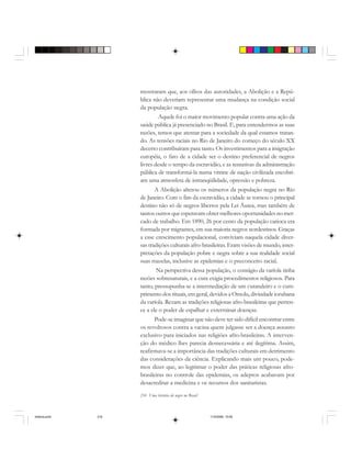 216 Uma história do negro no Brasil
mostraram que, aos olhos das autoridades, a Abolição e a Repú-
blica não deveriam representar uma mudança na condição social
da população negra.
Aquele foi o maior movimento popular contra uma ação da
saúde pública já presenciado no Brasil. E, para entendermos as suas
razões, temos que atentar para a sociedade da qual estamos tratan-
do. As tensões raciais no Rio de Janeiro do começo do século XX
decerto contribuíram para tanto. Os investimentos para a imigração
européia, o fato de a cidade ser o destino preferencial de negros
livres desde o tempo da escravidão, e as tentativas da administração
pública de transformá-la numa vitrine de nação civilizada encobri-
am uma atmosfera de intranqüilidade, opressão e pobreza.
A Abolição alterou os números da população negra no Rio
de Janeiro. Com o fim da escravidão, a cidade se tornou o principal
destino não só de negros libertos pela Lei Áurea, mas também de
tantos outros que esperavam obter melhores oportunidades no mer-
cado de trabalho. Em 1890, 26 por cento da população carioca era
formada por migrantes, em sua maioria negros nordestinos. Graças
a esse crescimento populacional, conviviam naquela cidade diver-
sas tradições culturais afro-brasileiras. Eram visões de mundo, inter-
pretações da população pobre e negra sobre a sua realidade social
suas mazelas, inclusive as epidemias e o preconceito racial.
Na perspectiva dessa população, o contágio da varíola tinha
razões sobrenaturais, e a cura exigia procedimentos religiosos. Para
tanto, pressupunha-se a intermediação de um curandeiro e o cum-
primento dos rituais, em geral, devidos a Omolu, divindade iorubana
da varíola. Rezam as tradições religiosas afro-brasileiras que perten-
ce a ele o poder de espalhar e exterminar doenças.
Pode-se imaginar que não deve ter sido difícil encontrar entre
os revoltosos contra a vacina quem julgasse ser a doença assunto
exclusivo para iniciados nas religiões afro-brasileiras. A interven-
ção do médico lhes parecia desnecessária e até ilegítima. Assim,
reafirmava-se a importância das tradições culturais em detrimento
das considerações da ciência. Explicando mais um pouco, pode-
mos dizer que, ao legitimar o poder das práticas religiosas afro-
brasileiras no controle das epidemias, os adeptos acabavam por
desacreditar a medicina e os recursos dos sanitaristas.
historia.pmd 11/5/2006, 10:09216
 