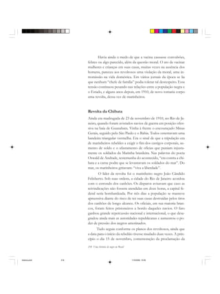 218 Uma história do negro no Brasil
Havia ainda o medo de que a vacina causasse convulsões,
febres ou algo parecido, além da questão moral. O ato de vacinar
mulheres e crianças em suas casas, muitas vezes na ausência dos
homens, pareceu aos revoltosos uma violação da moral, uma in-
tromissão na vida doméstica. Em vários jornais da época se lia
que nenhum “chefe de família” podia tolerar tal desrespeito. Essa
tensão continuou pesando nas relações entre a população negra e
o Estado, e alguns anos depois, em 1910, de novo tomaria corpo
uma revolta, dessa vez de marinheiros.
Revolta da Chibata
Ainda era madrugada de 23 de novembro de 1910, no Rio de Ja-
neiro, quando foram avistados navios de guerra em posição ofen-
siva na baía de Guanabara. Vinha à frente o encouraçado Minas
Gerais, seguido pelo São Paulo e o Bahia. Todos ostentavam uma
bandeira triangular vermelha. Era o sinal de que a tripulação era
de marinheiros rebeldes a exigir o fim dos castigos corporais, au-
mento de soldo e o afastamento de oficias que puniam injusta-
mente os soldados da Marinha brasileira. Nas palavras do poeta
Oswald de Andrade, testemunha do acontecido, “era contra a chi-
bata e a carne podre que se levantavam os soldados do mar”. Do
mar, os marinheiros gritavam: “viva a liberdade”.
O líder da revolta foi o marinheiro negro João Cândido
Felisberto. Sob suas ordens, a cidade do Rio de Janeiro acordou
com o estrondo dos canhões. Os disparos avisavam que caso as
reivindicações não fossem atendidas em doze horas, a capital fe-
deral seria bombardeada. Por três dias a população se manteve
apreensiva diante do risco de ter suas casas destruídas pelos tiros
dos canhões de longo alcance. Os oficiais, em sua maioria bran-
cos, foram feitos prisioneiros a bordo daqueles navios. O fato
ganhou grande repercussão nacional e internacional, o que desa-
gradou ainda mais as autoridades republicanas e aumentou o po-
der de pressão dos negros amotinados.
Tudo seguia conforme os planos dos revoltosos, ainda que
a data para o início da rebelião tivesse mudado duas vezes. A prin-
cípio o dia 15 de novembro, comemoração da proclamação da
historia.pmd 11/5/2006, 10:09218
 
