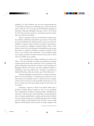 Uma história do negro no Brasil 219
república, foi o dia escolhido, mas um forte temporal dispersou
os marinheiros. Então, ficou combinado que a revolta aconteceria
entre os dias 24 e 25. Um castigo de 250 chibatadas aplicadas no
marinheiro Marcelino Rodrigues antecipou o fato, e às 22 horas
do dia 22 um corneteiro anunciou o movimento que ficou conhe-
cido como Revolta da Chibata.
Desde a segunda metade do século XIX que grande parte
dos soldados da Marinha eram libertos que viam no serviço mili-
tar uma possibilidade de se diferenciar dos escravos no mundo do
trabalho, ou negros e brancos pobres recrutados à força pela po-
lícia como pena por vadiagem e pequenos delitos. Daí os mari-
nheiros serem vistos como perigosos, indisciplinados, pessoas que
precisavam ser vigiadas, controladas e punidas severamente. Nos
navios, esses homens eram submetidos a uma disciplina rígida,
com castigos corporais constantes. Fora dos navios, eles se envol-
viam em conflitos com a polícia.
Com a proibição dos castigos corporais aos escravos, em
1886, e o fim da escravidão, aos olhos dos marinheiros a punição
corporal parecia ainda mais condenável. Como os próprios mari-
nheiros declararam num ultimato enviado ao então presidente da
República, Hermes da Fonseca, eles eram cidadãos brasileiros e
republicanos que não podiam mais “suportar a escravidão na
Marinha Brasileira, a falta de proteção que a Pátria [lhes] dava”.
Quando a República foi proclamada, os castigos foram proi-
bidos nos navios brasileiros. A medida era uma resposta às cons-
tantes queixas da marujada contra os oficiais, que não os poupa-
vam de surras com chicote, nem de prendê-los pelo pescoço a um
poste ou mastro por meio uma argola, tal qual se fazia antes com
os escravos.
Entretanto, o decreto nº 328 de 12 de abril de 1890 voltou a
permitir os castigos físicos. Autorizou-se não só o uso da chibata,
mas o rebaixamento de salário e da patente, prisão e humilhações de
todo tipo. O decreto gerou muita inquietação e descontentamento
entre os marujos, especialmente os negros, que de pronto reivindica-
ram um tratamento mais justo. A primeira grande revolta teve lugar
em Porto Alegre, no Rio Grande do Sul, em 1893, e pouco tempo
depois no Rio de Janeiro. Nesses motins, os marujos exigiam o fim
historia.pmd 11/5/2006, 10:09219
 