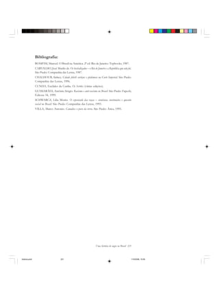 Uma história do negro no Brasil 221
Bibliografia:
BOMFIM, Manoel. O Brasil na América. 2ª ed. Rio de Janeiro: Topbooks, 1987.
CARVALHO, José Murilo de. Os bestializados – o Rio de Janeiro e a República que não foi.
São Paulo: Companhia das Letras, 1987.
CHALHOUB, Sidney. Cidade febril: cortiços e epidemias na Corte Imperial. São Paulo:
Companhia das Letras, 1996.
CUNHA, Euclides da Cunha. Os Sertões (várias edições).
GUIMARÃES, Antônio Sérgio. Racismo e anti-racismo no Brasil. São Paulo: Fapesb;
Editora 34, 1999.
SCHWARCZ, Lilia Moritz. O espetáculo das raças – cientistas, instituições e questão
racial no Brasil. São Paulo: Companhia das Letras, 1993.
VILLA, Marco Antonio. Canudos: o povo da terra. São Paulo: Ática, 1995.
historia.pmd 11/5/2006, 10:09221
 