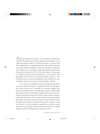 Uma história do negro no Brasil 225
A idéia de democracia racial, já em construção no Brasil por
volta de 1920, ganhou nas décadas seguintes mais adeptos. Era na
cultura que alguns políticos e intelectuais negros e brancos viam
mais explicitamente a singularidade de um país mestiço, formado
a partir de tradições herdadas de africanos, europeus e índios. Por
isso, celebravam a convivência racial supostamente harmoniosa.
Ao longo das décadas de 1930 e 1940 essas idéias de mestiçagem
e de democracia racial foram entrelaçadas na construção de uma
identidade nacional. Nesse movimento, samba, capoeira e can-
domblé foram aos poucos incorporados como símbolos de naci-
onalidade, expressões da síntese cultural própria ao Brasil.
Essa noção de identidade nacional pressupunha que tínha-
mos uma cultura homogênea e singular, resultado da miscigena-
ção racial. O país seria a comunhão de costumes, religião, raça,
língua e de memórias sobre o passado que passaram a definir aquilo
que fazia de todos nós brasileiros. Aqueles foram os anos do entu-
siasmo nacionalista do governo Getúlio Vargas, da busca pela au-
tenticidade brasileira e de um maior interesse dos pesquisadores
pelo negro, visto como uma das matrizes da nação. Mas essa trans-
formação não aconteceu repentinamente, pelo contrário, se deu
aos poucos e envolveu disputas, negociações e projetos sociais
diferentes. Neste capítulo vamos saber mais sobre como a cultura
negra foi sendo identificada como cultura nacional.
historia.pmd 11/5/2006, 10:09225
 
