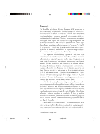 226 Uma história do negro no Brasil
Carnaval
No Brasil das três últimas décadas do século XIX, sempre que o
mês de fevereiro se aproximava, a expectativa pelo Carnaval divi-
dia espaço com as críticas ao Entrudo. Entrudo era a brincadeira
com água, farinha e máscaras que desde o tempo da colônia ga-
rantia a diversão dos foliões. Primitivo, inconveniente, pernicioso
e selvagem eram alguns dos adjetivos usados pela imprensa, por
políticos e intelectuais para defini-lo. Tal incômodo com o jogo
da molhação se explicava pelo risco de que os “moleques”, a “ralé”,
o “zé-povinho”, termos que designavam negros e pobres, extra-
polassem os limites da brincadeira e se julgassem em pé de igual-
dade com os senhores, damas e senhoritas brancas.
Na imprensa, principalmente a partir de 1880, teve lugar
uma exaustiva campanha contra o Entrudo. Circulares, decretos
administrativos e punições, como multas e prisões, passavam a
tratar especificamente dos mecanismos para reprimi-lo.Todo esse
aparato legal foi mobilizado para convencer os festeiros a aban-
donar aquela forma de diversão. Grupos das elites brancas sonha-
vam em substituí-lo pelo Carnaval nos moldes do que se via em
Paris, Veneza ou Nice. A intensificação da repressão policial às
práticas típicas do Entrudo e o surgimento das sociedades carna-
valescas pareceram a inauguração desse tempo civilizado. E, com
já vimos, o discurso civilizador era a camuflagem da moda para o
racismo que permeava as relações sociais no Brasil.
No Rio de Janeiro, fantasias, alegorias e batalhas de confe-
tes compunham os desfiles das luxuosas sociedades carnavalescas
do começo do século XX. Muita coisa vinha diretamente de Paris
e era rapidamente consumida por quem tinha dinheiro suficiente
para freqüentar as lojas sofisticadas da rua do Ouvidor. Colombinas,
arlequins e pierrôs pareciam ter expulsado da festa os antigos
mascarados, diabinhos, dominós, caveiras e zé-pereiras (grupo de
foliões tocando bumbos e outros instrumentos), que saíam às ruas
nos dias de Entrudo.
Tudo indicava que, finalmente, a civilização desejada pelas
elites havia aportado no Brasil acompanhando as bugigangas, ade-
reços e alegorias importadas da Europa. A impressão causada pe-
historia.pmd 11/5/2006, 10:09226
 