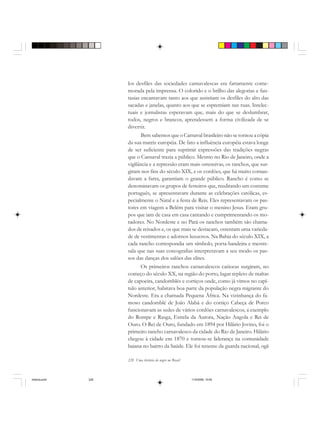 228 Uma história do negro no Brasil
los desfiles das sociedades carnavalescas era fartamente come-
morada pela imprensa. O colorido e o brilho das alegorias e fan-
tasias encantavam tanto aos que assistiam os desfiles do alto das
sacadas e janelas, quanto aos que se espremiam nas ruas. Intelec-
tuais e jornalistas esperavam que, mais do que se deslumbrar,
todos, negros e brancos, aprendessem a forma civilizada de se
divertir.
Bem sabemos que o Carnaval brasileiro não se tornou a cópia
da sua matriz européia. De fato a influência européia estava longe
de ser suficiente para suprimir expressões das tradições negras
que o Carnaval trazia a público. Mesmo no Rio de Janeiro, onde a
vigilância e a repressão eram mais ostensivas, os ranchos, que sur-
giram nos fins do século XIX, e os cordões, que há muito coman-
davam a farra, garantiam o grande público. Rancho é como se
denominavam os grupos de festeiros que, reeditando um costume
português, se apresentavam durante as celebrações católicas, es-
pecialmente o Natal e a festa de Reis. Eles representavam os pas-
tores em viagem a Belém para visitar o menino Jesus. Eram gru-
pos que iam de casa em casa cantando e cumprimentando os mo-
radores. No Nordeste e no Pará os ranchos também são chama-
dos de reisados e, os que mais se destacam, ostentam uma varieda-
de de vestimentas e adornos luxuosos. Na Bahia do século XIX, a
cada rancho correspondia um símbolo, porta-bandeira e mestre-
sala que nas suas coreografias interpretavam a seu modo os pas-
sos das danças dos salões das elites.
Os primeiros ranchos carnavalescos cariocas surgiram, no
começo do século XX, na região do porto, lugar repleto de maltas
de capoeira, candomblés e cortiços onde, como já vimos no capí-
tulo anterior, habitava boa parte da população negra migrante do
Nordeste. Era a chamada Pequena África. Na vizinhança do fa-
moso candomblé de João Alabá e do cortiço Cabeça de Porco
funcionavam as sedes de vários cordões carnavalescos, a exemplo
do Rompe e Rasga, Estrela da Aurora, Nação Angola e Rei de
Ouro. O Rei de Ouro, fundado em 1894 por Hilário Jovino, foi o
primeiro rancho carnavalesco da cidade do Rio de Janeiro. Hilário
chegou à cidade em 1870 e tornou-se liderança na comunidade
baiana no bairro da Saúde. Ele foi tenente da guarda nacional, ogã
historia.pmd 11/5/2006, 10:09228
 