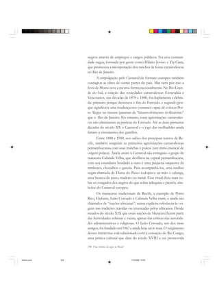 230 Uma história do negro no Brasil
negros através de empregos e cargos públicos. Foi essa comuni-
dade negra, formada por gente como Hilário Jovino e Tia Ciata,
que promoveu a incorporação dos ranchos às festas carnavalescas
no Rio de Janeiro.
A empolgação pelo Carnaval de formato europeu também
contagiou as elites de outras partes do país. Mas nem por isso a
festa de Momo teve a mesma forma nacionalmente. No Rio Gran-
de do Sul, a criação das sociedades carnavalescas Esmeralda e
Venezianos, nas décadas de 1870 e 1880, foi duplamente celebra-
da: primeiro porque decretava o fim do Entrudo, e segundo por-
que significava uma mudança nos costumes capaz de colocar Por-
to Alegre no mesmo patamar de “desenvolvimento civilizatório”
que o Rio de Janeiro. No entanto, essas agremiações carnavales-
cas não eliminaram as práticas do Entrudo. Até as duas primeiras
décadas do século XX o Carnaval e o jogo das molhadelas ainda
fariam o entusiasmo dos gaúchos.
Entre 1880 e 1900, nos salões dos principais teatros de Re-
cife, também surgiram as primeiras agremiações carnavalescas
pernambucanas com suas marchas e polcas (um ritmo musical de
origem polaca). Ainda assim o Carnaval não extinguiu o grupo de
maracatu Cabinda Velha, que desfilava na capital pernambucana,
com seu estandarte bordado a ouro e uma pequena orquestra de
tambores, chocalhos e ganzás. Para acompanhá-los, uma mulher
negra chamada de Dama do Passo rodopiava na mão a calunga,
uma boneca de pano, madeira ou metal. Esse ritual dizia mais so-
bre os congados dos negros do que sobre arlequins e pierrôs, sím-
bolos do Carnaval europeu.
Os maracatus tradicionais de Recife, a exemplo de Porto
Rico, Elefante, Leão Coroado e Cabinda Velha eram, e ainda são
chamados de “nações africanas”, numa explícita referência às ori-
gens nas tradições trazidas ou inventadas pelos africanos. Desde
meados do século XIX que essas nações de Maracatu fazem parte
das festividades urbanas e rurais, apesar das críticas das autorida-
des administrativas e religiosas. O Leão Coroado, um dos mais
antigos, foi fundado em 1863 e ainda hoje sai às ruas. O surgimento
desses maracutus está relacionado com a coroação do Rei Congo,
uma prática cultural que data do século XVIII e era promovida
historia.pmd 11/5/2006, 10:09230
 