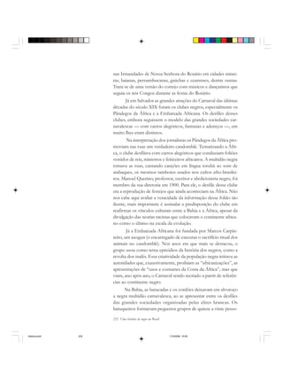 232 Uma história do negro no Brasil
nas Irmandades de Nossa Senhora do Rosário em cidades minei-
ras, baianas, pernambucanas, gaúchas e cearenses, dentre outras.
Trata-se de uma versão do cortejo com músicos e dançarinos que
seguia os reis Congos durante as festas do Rosário.
Já em Salvador as grandes atrações do Carnaval das últimas
décadas do século XIX foram os clubes negros, especialmente os
Pândegos da África e a Embaixada Africana. Os desfiles desses
clubes, embora seguissem o modelo das grandes sociedades car-
navalescas — com carros alegóricos, fantasias e adereços —, em
muito lhes eram distintos.
Na interpretação dos jornalistas os Pândegos da África pro-
moviam nas ruas um verdadeiro candomblé. Tematizando a Áfri-
ca, o clube desfilava com carros alegóricos que conduziam foliões
vestidos de reis, ministros e feiticeiros africanos. A multidão negra
tomava as ruas, cantando canções em língua iorubá ao som de
atabaques, os mesmos tambores usados nos cultos afro-brasilei-
ros. Manoel Querino, professor, escritor e abolicionista negro, foi
membro da sua diretoria em 1900. Para ele, o desfile desse clube
era a reprodução de festejos que ainda aconteciam na África. Não
nos cabe aqui avaliar a veracidade da informação desse folião tão
ilustre, mais importante é assinalar a predisposição do clube em
reafirmar os vínculos culturais entre a Bahia e a África, apesar da
divulgação das teorias racistas que colocavam o continente africa-
no como o último na escala da evolução.
Já a Embaixada Africana foi fundada por Marcos Carpin-
teiro, um axogun (o encarregado de executar o sacrifício ritual dos
animais no candomblé). Nos anos em que mais se destacou, o
grupo usou como tema episódios da história dos negros, como a
revolta dos malês. Essa criatividade da população negra irritava as
autoridades que, exaustivamente, proibiam as “africanizações”, as
apresentações de “usos e costumes da Costa da África”, mas que
viam, ano após ano, o Carnaval sendo recriado a partir de referên-
cias ao continente negro.
Na Bahia, as batucadas e os cordões deixavam em alvoroço
a negra multidão carnavalesca, ao se apresentar entre os desfiles
das grandes sociedades organizadas pelas elites brancas. Os
batuqueiros formavam pequenos grupos de quinze a vinte pesso-
historia.pmd 11/5/2006, 10:09232
 