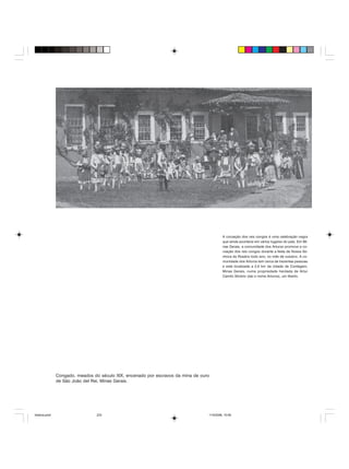 Uma história do negro no Brasil 233
Congado, meados do século XIX, encenado por escravos da mina de ouro
de São João del Rei, Minas Gerais.
A coroação dos reis congos é uma celebração negra
que ainda acontece em vários lugares do país. Em Mi-
nas Gerais, a comunidade dos Arturos promove a co-
roação dos reis congos durante a festa de Nossa Se-
nhora do Rosário todo ano, no mês de outubro. A co-
munidade dos Arturos tem cerca de trezentas pessoas
e está localizada a 2,5 km da cidade de Contagem,
Minas Gerais, numa propriedade herdada de Artur
Camilo Silvério (daí o nome Arturos), um liberto.
historia.pmd 11/5/2006, 10:09233
 