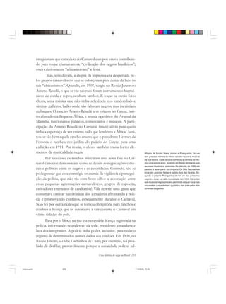 Uma história do negro no Brasil 235
imaginavam que o modelo do Carnaval europeu estava contribuin-
do para o que chamavam de “civilização dos negros brasileiros”,
estes criativamente “africanizavam” a festa.
Mas, sem dúvida, a alegria da imprensa era despertada pe-
los grupos carnavalescos que se esforçavam para deixar de lado os
tais “africanismos”. Quando, em 1907, surgiu no Rio de Janeiro o
Ameno Resedá, o que se viu nas ruas foram instrumentos harmô-
nicos de corda e sopro, nenhum tambor. E o que se ouviu foi o
choro, uma música que não tinha referência nos candomblés e
sim nas gafieiras, bailes onde não faltavam negros, mas inexistiam
atabaques. O rancho Ameno Resedá teve origem no Catete, bair-
ro afastado da Pequena África, e reunia operários do Arsenal da
Marinha, funcionários públicos, comerciários e músicos. A parti-
cipação do Ameno Resedá no Carnaval trouxe alívio para quem
tinha a esperança de ver extinto tudo que lembrava a África. Acei-
tou-se tão bem aquele rancho ameno que o presidente Hermes da
Fonseca o recebeu nos jardins do palácio do Catete, para uma
exibição em 1911. Por ironia, o choro também trazia fortes ele-
mentos da musicalidade negra.
Por tudo isso, os ranchos marcaram uma nova fase no Car-
naval carioca e demonstram como se deram as negociações cultu-
rais e políticas entre os negros e as autoridades. Contudo, não se
pode pensar que essa estratégia os eximia da vigilância e persegui-
ção da polícia, que não via com bons olhos a associação entre
essas pequenas agremiações carnavalescas, grupos de capoeira,
estivadores e terreiros de candomblé. Vale repetir: uma gente que
costumava constar nas crônicas dos jornalistas afrontando a polí-
cia e promovendo conflitos, especialmente durante o Carnaval.
Não foi por outra razão que se tornou obrigatória para ranchos e
cordões a licença que os autorizava a sair durante o Carnaval em
várias cidades do país.
Para por o bloco na rua era necessária licença registrada na
polícia, informando-se endereço da sede, presidente, estandarte e
lista dos integrantes. A polícia tinha poder, inclusive, para vedar o
registro de determinados nomes dados aos cordões. Em 1908, no
Rio de Janeiro, o clube Cachinhos de Ouro, por exemplo, foi proi-
bido de desfilar, provavelmente porque a autoridade policial jul-
Alfredo da Rocha Viana Júnior, o Pixinguinha, foi um
dos grandes nomes do choro e valsa na cena musical
da sua época. Esse carioca começou a carreira de mú-
sico aos quinze anos, tocando em festas familiares que
reuniam chorões e sambistas.Na década de 1920 ele
passou a fazer parte do conjunto Os Oito Batutas e a
tocar em grandes festas e salões fora das favelas. Se-
gundo o próprio Pixinguinha ele foi um dos primeiros
negros a tocar na rádio Sociedade, em 1924. Até então
aos músicos negros não era permitido sequer tocar nas
orquestras que entretiam o público nas ante-salas dos
cinemas elegantes.
historia.pmd 11/5/2006, 10:09235
 