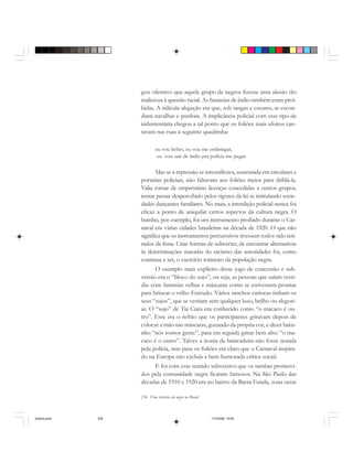 236 Uma história do negro no Brasil
gou ofensivo que aquele grupo de negros fizesse uma alusão tão
maliciosa à questão racial. As fantasias de índio também eram proi-
bidas. A ridícula alegação era que, sob tangas e cocares, se escon-
diam navalhas e punhais. A implicância policial com esse tipo de
indumentária chegou a tal ponto que os foliões mais afoitos can-
tavam nas ruas a seguinte quadrinha:
eu vou beber, eu vou me embriagar,
eu vou sair de índio pra polícia me pegar.
Mas se a repressão se intensificava, sustentada em circulares e
portarias policiais, não faltavam aos foliões meios para driblá-la.
Valia tomar de empréstimo licenças concedidas a outros grupos,
tentar passar despercebido pelos rigores da lei se intitulando socie-
dades dançantes familiares. No mais, a interdição policial nunca foi
eficaz a ponto de aniquilar certos aspectos da cultura negra. O
bumbo, por exemplo, foi um instrumento proibido durante o Car-
naval em várias cidades brasileiras na década de 1920. O que não
significa que os instrumentos percurssivos tivessem todos sido reti-
rados da festa. Criar formas de subverter, de encontrar alternativas
às determinações nascidas do racismo das autoridades foi, como
continua a ser, o exercício rotineiro da população negra.
O exemplo mais explícito desse jogo de concessão e sub-
versão era o “bloco do sujo”, ou seja, as pessoas que saíam vesti-
das com fantasias velhas e máscaras como se estivessem prontas
para brincar o velho Entrudo. Vários ranchos cariocas tinham os
seus “sujos”, que se vestiam sem qualquer luxo, brilho ou alegori-
as. O “sujo” de Tia Ciata era conhecido como “o macaco é ou-
tro”. Esse era o refrão que os participantes gritavam depois de
colocar a mão nas máscaras, gozando da própria cor, e dizer baixi-
nho “nós somos gente”, para em seguida gritar bem alto: “o ma-
caco é o outro”. Talvez a ironia da brincadeira não fosse notada
pela polícia, mas para os foliões era claro que o Carnaval inspira-
do na Europa não excluía a bem humorada crítica social.
E foi com esse sentido subversivo que os sambas promovi-
dos pela comunidade negra ficaram famosos. Na São Paulo das
décadas de 1910 e 1920 era no bairro da Barra Funda, zona oeste
historia.pmd 11/5/2006, 10:09236
 