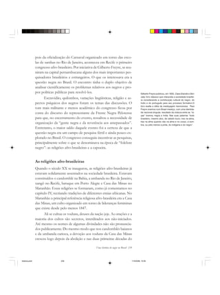 Uma história do negro no Brasil 239
pois da oficialização do Carnaval organizado em torno das esco-
las de sambas no Rio de Janeiro, aconteceu em Recife o primeiro
congresso afro-brasileiro. Por iniciativa de Gilberto Freyre, se reu-
niram na capital pernambucana alguns dos mais importantes pes-
quisadores brasileiros e estrangeiros. O que os interessava era a
questão negra no Brasil. O encontro tinha o duplo objetivo de
analisar cientificamente os problemas relativos aos negros e pro-
por políticas públicas para resolvê-los.
Escravidão, quilombos, variações lingüísticas, religião e as-
pectos psíquicos dos negros foram os temas das discussões. O
tom mais militante e menos acadêmico do congresso ficou por
conta do discurso do representante da Frente Negra Pelotense
para que, no encerramento do evento, ressaltou a necessidade de
organização da “gente negra e da reverência aos antepassados”.
Entretanto, o maior saldo daquele evento foi a certeza de que a
questão negra era um campo de pesquisa fértil e ainda pouco ex-
plorado no Brasil. O congresso conseguiu incentivar as pesquisas,
principalmente sobre o que se denominava na época de “folclore
negro”: as religiões afro-brasileiras e a capoeira.
As religiões afro-brasileiras
Quando o século XX se inaugurou, as religiões afro-brasileiras já
estavam solidamente assentados na sociedade brasileira. Estavam
constituídos o candomblé na Bahia, a umbanda no Rio de Janeiro,
xangô no Recife, batuque em Porto Alegre e Casa das Minas no
Maranhão. Essas religiões se formaram, como já comentamos no
capítulo IV, recriando tradições de diferentes etnias africanas. No
Maranhão a principal referência religiosa afro-brasileira era a Casa
das Minas, um culto organizado em torno de lideranças femininas
que existe desde pelo menos 1847.
Ali se cultua os voduns, deuses da nação jeje. As orações e a
maioria dos cultos são secretos, interditados aos não-iniciados.
Até mesmo os nomes de algumas divindades não são pronuncia-
dos publicamente. Do mesmo modo que nos candomblés baianos
e da umbanda carioca, a devoção aos voduns da Casa das Minas
cresceu logo depois da abolição e nas duas primeiras décadas do
Gilberto Freyre publicou, em 1933, Casa Grande e Sen-
zala, livro clássico que interpreta a sociedade brasilei-
ra considerando a contribuição cultural do negro, do
índio e do português para seu processo formativo.O
livro exalta a idéia da mestiçagem harmoniosa . Para
Freyre vivemos num Brasil mestiço, com uma identida-
de nacional singular, resultado da mistura entre as “ra-
ças” branca, negra e índia. Nas suas palavras “todo
brasileiro, mesmo alvo, de cabelo louro, traz na alma,
traz na alma quando não na alma e no corpo, a som-
bra, ou pelo menos a pinta, do indígena e do negro”.
historia.pmd 11/5/2006, 10:09239
 