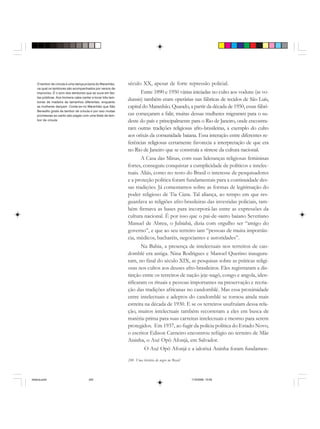 240 Uma história do negro no Brasil
século XX, apesar de forte repressão policial.
Entre 1890 e 1950 várias iniciadas no culto aos voduns (as vo-
dunsis) também eram operárias nas fábricas de tecidos de São Luís,
capital do Maranhão. Quando, a partir da década de 1950, essas fábri-
cas começaram a falir, muitas dessas mulheres migraram para o su-
deste do país e principalmente para o Rio de Janeiro, onde encontra-
ram outras tradições religiosas afro-brasileiras, a exemplo do culto
aos orixás da comunidade baiana. Essa interação entre diferentes re-
ferências religiosas certamente favorecia a interpretação de que era
no Rio de Janeiro que se construía a síntese da cultura nacional.
A Casa das Minas, com suas lideranças religiosas femininas
fortes, conseguiu conquistar a cumplicidade de políticos e intelec-
tuais. Aliás, como no resto do Brasil o interesse de pesquisadores
e a proteção política foram fundamentais para a continuidade des-
sas tradições. Já comentamos sobre as formas de legitimação do
poder religioso de Tia Ciata. Tal aliança, ao tempo em que res-
guardava as religiões afro-brasileiras das investidas policiais, tam-
bém firmava as bases para incorporá-las entre as expressões da
cultura nacional. É por isso que o pai-de-santo baiano Severiano
Manuel de Abreu, o Jubiabá, dizia com orgulho ser “amigo do
governo”, e que ao seu terreiro iam “pessoas de muita importân-
cia, médicos, bacharéis, negociantes e autoridades”.
Na Bahia, a presença de intelectuais nos terreiros de can-
domblé era antiga. Nina Rodrigues e Manoel Querino inaugura-
ram, no final do século XIX, as pesquisas sobre as práticas religi-
osas nos cultos aos deuses afro-brasileiros. Eles registraram a dis-
tinção entre os terreiros de nação jeje-nagô, congo e angola, iden-
tificaram os rituais e pessoas importantes na preservação e recria-
ção das tradições africanas no candomblé. Mas essa proximidade
entre intelectuais e adeptos do candomblé se tornou ainda mais
estreita na década de 1930. E se os terreiros usufruíam dessa rela-
ção, muitos intelectuais também recorreram a eles em busca de
matéria-prima para suas carreiras intelectuais e mesmo para serem
protegidos. Em 1937, ao fugir da polícia política do Estado Novo,
o escritor Edison Carneiro encontrou refúgio no terreiro de Mãe
Aninha, o Axé Opô Afonjá, em Salvador.
O Axé Opô Afonjá e a ialorixá Aninha foram fundamen-
O tambor de crioula é uma dança própria do Maranhão,
na qual os tambores são acompanhados por versos de
improviso. É o som dos tambores que se ouve em fes-
tas públicas. Aos homens cabe cantar e tocar três tam-
bores de madeira de tamanhos diferentes, enquanto
as mulheres dançam. Conta-se no Maranhão que São
Benedito gosta de tambor de crioula e por isso muitas
promessas ao santo são pagas com uma festa de tam-
bor de crioula
historia.pmd 11/5/2006, 10:09240
 