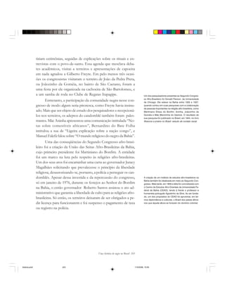 Uma história do negro no Brasil 243
tiriam cerimônias, seguidas de explicações sobre os rituais e en-
trevistas com o povo-de-santo. Essa agenda que mesclava deba-
tes acadêmicos, visitas a terreiros e apresentações de capoeira
em nada agradou a Gilberto Freyre. Em pelo menos três ocasi-
ões os congressistas visitaram o terreiro de João da Pedra Preta,
ou Joãozinho da Goméia, no bairro de São Caetano, foram a
uma festa por ele organizada na cachoeira de São Bartolomeu, e
a um samba de roda no Clube de Regatas Itapagipe.
Entretanto, a participação da comunidade negra nesse con-
gresso de modo algum seria pitoresca, como Freyre havia insinu-
ado. Mais que ser objeto de estudo dos pesquisadores e recepcioná-
los nos terreiros, os adeptos do candomblé também foram pales-
trantes. Mãe Aninha apresentou uma comunicação intitulada “No-
tas sobre comestíveis africanos”, Bernardino do Bate Folha
intitulou a sua de “Ligeira explicação sobre a nação congo”, e
Manuel Falefá falou sobre “O mundo religioso do negro da Bahia”.
Uma das conseqüências do Segundo Congresso afro-brasi-
leiro foi a criação da União das Seitas Afro-Brasileiras da Bahia,
cujo primeiro presidente foi Martiniano do Bonfim. A entidade
foi um marco na luta pelo respeito às religiões afro-brasileiras.
Um dos seus atos foi encaminhar uma carta ao governador Juracy
Magalhães solicitando que prevalecesse o princípio da liberdade
religiosa, desautorizando-se, portanto, a polícia a perseguir os can-
domblés. Apesar dessa investida e da repercussão do congresso,
só em janeiro de 1976, durante os festejos ao Senhor do Bonfim
na Bahia, o então governador Roberto Santos assinou o ato ad-
ministrativo que garantiu a liberdade de culto para as religiões afro-
brasileiras. Só então, os terreiros deixaram de ser obrigados a pe-
dir licença para funcionarem e foi suspenso o pagamento de taxa
ou registro na polícia.
Um dos pesquisadores presentes ao Segundo Congres-
so Afro-Brasileiro foi Donald Pierson, da Universidade
de Chicago. Ele esteve na Bahia entre 1935 e 1937,
quando contou em suas pesquisas com a colaboração
de pessoas importantes na religião afro-brasileira, como
Martiniano Eliseu do Bonfim, Aninha, Joãozinho da
Goméia e Mãe Menininha do Gantois. O resultado de
sua pesquisa foi publicado no Brasil, em 1944, no livro
Brancos e pretos no Brasil: estudo de contato racial.
A criação de um instituto de estudos afro-brasileiros na
Bahia também foi idealizada em meio ao Segundo Con-
gresso. Mais tarde, em 1959 a idéia foi concretizada com
o Centro de Estudos Afro-Orientais da Universidade Fe-
deral da Bahia (CEAO), tendo à frente o professor e
humanista português Agostinho da Silva. Ao ser funda-
do, um dos propósitos do CEAO foi aproximar, em ter-
mos diplomáticos e culturais, o Brasil dos países africa-
nos que àquela altura se livravam do domínio colonial.
historia.pmd 11/5/2006, 10:09243
 