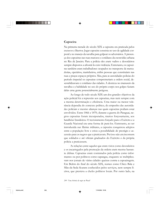 244 Uma história do negro no Brasil
Capoeira
Na primeira metade do século XIX a capoeira era praticada pelos
escravos e libertos. Jogar capoeira consistia no uso de agilidade cor-
poral e no manejo da navalha para golpear os adversários. A presen-
ça dos capoeiras nas ruas marcava o cotidiano da escravidão urbana
no Rio de Janeiro. Para a polícia eles eram vadios e desordeiros
sempre dispostos a afrontá-la com violência. Entretanto, os capoei-
ras também eram trabalhadores ocupados no transporte de merca-
dorias, operários, marinheiros, enfim pessoas que constituíam nas
ruas e praças espaços próprios. Mas, para as autoridades policias do
período imperial os capoeiras comprometiam a ordem social, de-
sestabilizavam o cotidiano das cidades. A destreza no manuseio da
navalha e a habilidade no uso do próprio corpo nos golpes faziam
deles uma gente potencialmente perigosa.
Ao longo de todo século XIX um dos grandes objetivos da
ação policial foi a repressão aos capoeiras, mas nem sempre com
a mesma determinação e eficiência. Uma maior ou menor tole-
rância dependia do contexto político, do empenho das autorida-
des policiais e mesmo alianças nas quais capoeiras podiam estar
envolvidos. Entre 1866 e 1870, durante a guerra do Paraguai, ne-
gros capoeiras foram incorporados, muitos forçosamente, aos
batalhões brasileiros. O recrutamento forçado para o Exército e a
Guarda Nacional era uma forma de puni-los. Entretanto, ao ser
introduzida nas fileiras militares, a capoeira conquistou adeptos
entre a população livre e criou a possibilidade de prestígio e as-
censão para os negros que a praticavam. Por isso não era incomum
que soldados e até oficiais graduados do Exército e da própria
polícia a praticassem.
As relações entre aqueles que eram vistos como desordeiros
e os encarregados pela promoção da ordem eram mesmo bastan-
te dúbias. Capoeiras eram contratados pela polícia como infor-
mantes ou por políticos como capangas, enquanto se multiplica-
vam nos jornais de várias cidades queixas contra a capoeiragem.
Em Belém do final do século XIX, nomes como Chico Bala e
Mão-de-Seda ficaram conhecidos pelos serviços, nem sempre lí-
citos, que prestava a chefes políticos locais. Por outro lado, na
historia.pmd 11/5/2006, 10:09244
 