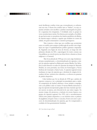 248 Uma história do negro no Brasil
naval desfilavam cordões rivais que eventualmente se enfrenta-
vam nas ruas. À frente dos cordões iam os “balisas”, ou seja, ca-
poeiras armados com navalhas e punhais encarregados de garan-
tir a segurança dos integrantes. A rivalidade entre os grupos às
vezes assumia traços raciais. Era famosa, por exemplo, a hostilida-
de que havia entre os moradores dos bairros periféricos de Belém,
de maioria negra e cabocla, e aqueles que residiam no centro da
cidade, em geral comerciantes e caixeiros portugueses.
Não é preciso o dizer que nos conflitos que aconteciam
entre os cordões nem sempre a polícia agia de acordo com a legis-
lação em vigor. O apadrinhamento político garantia a impunida-
de. Seguindo essa lógica de troca de favores, ao longo das três
primeiras décadas do XX a capoeiragem foi muito comum nas
vias públicas, na zona do porto, nas feiras livres e durante as festas
religiosas e o Carnaval.
Mas foi na década de 1930 que teve curso algo fundamen-
tal para a popularização e a descriminalização da capoeira: a cria-
ção da capoeira regional na Bahia pelo mestre Bimba. Em Salva-
dor já eram famosas as rodas de capoeiras da rampa do Mercado
Modelo, na zona portuária, nas festas em homenagem a Nossa
Senhora da Conceição e Santa Luzia. A capoeira regional trouxe
mudanças no jogo da capoeira que a destituía do estigma de de-
sordem, de luta exclusiva dos valentões, e a colocava no patamar
de prática desportiva.
Cabe lembrar que foi na década de 1930 que a prática de
esportes começou a ser a principal recomendação para a saúde.
As competições de futebol, atletismo e boxe atraíam e empolga-
vam a um público cada vez maior. O mestre Bimba reinventou o
jogo da capoeira incorporando golpes das lutas marciais que fazi-
am sucesso na época, sem dissociá-la de suas raízes negras. Ao
mesmo tempo ele promoveu a inclusão de jovens brancos nos
grupos de capoeira regional. Em 1933, veio o reconhecimento
oficial como prática desportiva e a sua inclusão entre as práticas
do pugilismo, tal qual o boxe e o jiu-jitsu. Estava em curso o pro-
cesso de descriminalização da capoeira, que foi conquistando a
condição de luta genuinamente brasileira.
historia.pmd 11/5/2006, 10:09248
 