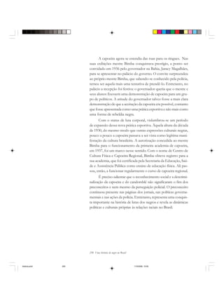 250 Uma história do negro no Brasil
A capoeira agora se estendia das ruas para os ringues. Nas
suas exibições mestre Bimba conquistava prestígio, a ponto ser
convidado em 1936 pelo governador na Bahia, Juracy Magalhães,
para se apresentar no palácio do governo. O convite surpreendeu
ao próprio mestre Bimba, que sabendo-se conhecido pela polícia,
temeu ser aquela mais uma tentativa de prendê-lo. Entretanto, no
palácio a recepção foi festiva: o governador queria que o mestre e
seus alunos fizessem uma demonstração de capoeira para um gru-
po de políticos. A atitude do governador talvez fosse a mais clara
demonstração de que a aceitação da capoeira era possível, contanto
que fosse apresentada como uma prática esportiva e não mais como
uma forma de rebeldia negra.
Com o status de luta corporal, vislumbrou-se um período
de expansão dessa nova prática esportiva. Àquela altura da década
de 1930, do mesmo modo que outras expressões culturais negras,
pouco a pouco a capoeira passava a ser vista como legítima mani-
festação da cultura brasileira. A autorização concedida ao mestre
Bimba para o funcionamento da primeira academia de capoeira,
em 1937, foi um marco nesse sentido. Com o nome de Centro de
Cultura Física e Capoeira Regional, Bimba obteve registro para a
sua academia, que foi certificada pela Secretaria da Educação, Saú-
de e Assistência Pública como ensino de educação física. Ali pas-
sou, então, a funcionar regularmente o curso de capoeira regional.
É preciso salientar que o reconhecimento social e a descrimi-
nalização da capoeira e do candomblé não significaram o fim dos
preconceitos e nem mesmo da perseguição policial. O preconceito
continuou presente nas páginas dos jornais, nas políticas governa-
mentais e nas ações da polícia. Entretanto, representa uma conquis-
ta importante na história de lutas dos negros e revela as dinâmicas
políticas e culturais próprias às relações raciais no Brasil.
historia.pmd 11/5/2006, 10:09250
 