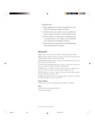 252 Uma história do negro no Brasil
EXERCÍCIOS:
1. Qual o papel das associações carnavalescas na cons-
trução de identidades negras no Brasil?
2. Comente acerca da relação entre associações de
classe e grupos recreativos no Rio Grande do Sul.
3. De que maneira os intelectuais contribuíram para
o reconhecimento das tradições afro-brasileiras
como símbolos de identidade nacional?
4. Discorda sobre a importância do mestre Bimba para
a descriminalização da capoeira.
Bibliografia
ABREU, Fred. O barracão de Mestre Waldemar. Salvador: Zarabatana, 2003.
ABREU, Martha. Império do Divino: festas religiosas e cultura popular no Rio de Janeiro,
1830-1900. Rio de Janeiro: Nova Fronteira, 1999.
ALBUQUERQUE, Wlamyra R de. Comemorações da Independência na Bahia. Cam-
pinas: Editora da Unicamp, 1999.
CUNHA, Maria Clementina Pereira (org.). Carnavais e outras festas. Ensaios de his-
tória social da cultura. Campinas: Editora da Unicamp, 2002.
LONER, Beatriz Ana. “Pelotas se diverte: clubes recreativos e culturais do sé-
culo XIX”. História em Revista, vol 8 (dezembro de 2002), pp. 37-68.
MOURA, Roberto. Tia Ciata e a Pequena África no Rio de Janeiro. Rio de Janeiro:
Secretária Municipal de Cultura, 1995.
SOARES, Carlos Eugênio Líbano. A negregada instituição: os capoeiras na Corte Impe-
rial (1850-1890). Rio de janeiro: Access, 1999.
Videos/filmes:
Atlântico negro: na rota dos orixás. Direção Renato Barbieri. 53 minutos.
Sites
www.ufma.br/canais/gpmina/index.htm
www.emfolclore.ufma.br
historia.pmd 11/5/2006, 10:09252
 