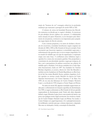 256 Uma história do negro no Brasil
ciação de “homens de cor” conseguiu sobreviver às profundas
mudanças que marcaram a passagem do século XIX ao XX.
O número de sócios da Sociedade Protetora dos Desvali-
dos aumentou na década que se seguiu à abolição. As incertezas
do pós-abolição devem explicar esse aumento. A solidariedade
numa situação de apuro financeiro, ou de desespero pelo faleci-
mento de um parente, continuava a ser importante para a popula-
ção negra depois do fim do cativeiro.
Com o mesmo propósito, e no rastro do declínio e destrui-
ção do escravismo, sociedades beneficentes negras surgiram nas
décadas de 1880 e 1890 no Rio Grande do Sul, por exemplo. Eram
associações que buscavam organizar a comunidade negra para o
enfrentamento das questões que os novos tempos impunham. Foi
no mundo do trabalho que esse tipo de organização e cooperação
surgiu com mais força. A confluência entre militância negra e
operária foi a marca das associações gaúchas. Elas propunham a
constituição de uma identidade operária e negra que rompesse, de
fato, com a permanência de práticas escravistas nas relações de
trabalho após a Abolição. Uma dessas entidades foi a União Ope-
rária Internacional, criada em 1897. Seu fundador foi Antônio
Baobad, chapeleiro, ex-escravo, diretor do Asilo São Benedito e
também um dos fundadores do Partido Republicano no Rio Gran-
de do Sul. Seu irmão, Rodolfo Xavier, também chapeleiro, foi lí-
der operário no mesmo estado. Rodolfo foi diretor da União
Operária Internacional e do Centro Operário 1° de Maio. Em
1909, ele era uma das lideranças do Centro Etiópico Monteiro
Lopes e, na década de 1930, integrou a Frente Negra em Pelotas.
No início do século XX, algumas sociedades negras foram cri-
adas para o enfrentamento de situações específicas de discriminação.
Em 1909, os negros enfrentaram no Rio Grande do Sul um episódio
surpreendente de discriminação racial. Tendo sido eleito deputado
federal o negro Monteiro Lopes, houve uma tentativa de barrar a sua
posse sem qualquer motivo legal convincente. Isso motivou a funda-
ção do Centro Etiópico Monteiro Lopes em Pelotas. Na ocasião, o
Centro Etiópico teve papel importante e foi o principal instrumento
de mobilização e pressão para que a câmara empossasse o deputado.
Mas uma vez alcançada a vitória, a associação foi dissolvida.
historia.pmd 11/5/2006, 10:09256
 
