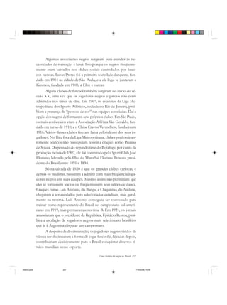 Uma história do negro no Brasil 257
Algumas associações negras surgiram para atender às ne-
cessidades de recreação e lazer. Isto porque os negros freqüente-
mente eram barrados nos clubes sociais controlados por bran-
cos racistas. Luvas Pretas foi a primeira sociedade dançante, fun-
dada em 1904 na cidade de São Paulo, e a ela logo se juntaram a
Kosmos, fundada em 1908, a Elite e outras.
Alguns clubes de futebol também surgiram no início do sé-
culo XX, uma vez que os jogadores negros e pardos não eram
admitidos nos times de elite. Em 1907, os estatutos da Liga Me-
tropolitana dos Sports Atléticos, sediada no Rio de Janeiro, proi-
biam a presença de “pessoas de cor” nas equipes associadas. Daí a
opção dos negros de formarem seus próprios clubes. Em São Paulo,
os mais conhecidos eram a Associação Atlética São Geraldo, fun-
dada em torno de 1910, e o Clube Cravos Vermelhos, fundado em
1916. Vários desses clubes fizeram fama pelo talento dos seus jo-
gadores. No Rio, fora da Liga Metropolitana, clubes predominan-
temente brancos não conseguiam resistir a craques como Paulino
de Souza. Dispensado do segundo time do Botafogo por conta da
proibição racista de 1907, ele foi contratado pelo Sport Club José
Floriano, liderado pelo filho do Marechal Floriano Peixoto, presi-
dente do Brasil entre 1891 e 1894.
Só na década de 1920 é que os grandes clubes cariocas, e
depois os paulistas, passaram a admitir com mais freqüência joga-
dores negros em suas equipes. Mesmo assim não permitiam que
eles se tornassem sócios ou freqüentassem seus salões de dança.
Craques como Luís Antônio, do Bangu, e Chiquinho, do Andaraí,
chegaram a ser escalados para selecionados estaduais, mas geral-
mente na reserva. Luís Antonio conseguiu ser convocado para
treinar como representante do Brasil no campeonato sul-ameri-
cano em 1919, mas permaneceu no time B. Em 1921, os jornais
anunciaram que o presidente da República, Epitácio Pessoa, proi-
bira a escalação de jogadores negros num selecionado brasileiro
que ia à Argentina disputar um campeonato.
A despeito da discriminação, os jogadores negros vindos da
várzea revolucionaram a forma de jogar futebol e, décadas depois,
contribuiriam decisivamente para o Brasil conquistar diversos tí-
tulos mundiais nesse esporte.
historia.pmd 11/5/2006, 10:09257
 