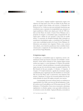 258 Uma história do negro no Brasil
Nessa época, surgiram também organizações negras com
objetivos de longo prazo. Em 1910, na cidade de São Paulo, um
grupo de negros tentou fundar, sem sucesso, a Federação dos
Homens de Cor. A idéia era criar uma instituição beneficente que
contribuísse para a superação da marginalidade que ameaçava os
negros paulistanos. Muitos anos depois, por volta de 1929, tam-
bém em São Paulo, foi criado o Centro Cívico Palmares com o
propósito de integrar a comunidade negra, assegurando-lhe um
espaço para o debate de suas questões e para ações de auxílio
mútuo. A construção do Hospital Henrique Dias, destinado ao
atendimento da população negra, e a instituição da Caixa Benefi-
cente eram os principais projetos do Centro Cívico Palmares. In-
felizmente esses projetos não vingaram. Porém, como veremos
mais adiante, essas iniciativas paulistanas iriam contribuir decisi-
vamente para o surgimento de uma imprensa negra e para a cria-
ção da Frente Negra Brasileira.
A imprensa negra
À medida que a comunidade negra se organizava, crescia a de-
manda por jornais que dessem conta das suas atividades e reivin-
dicações. Assim, desde a década de 1910, surgiram alguns jornais
escritos por negros e a estes destinados. O objetivo dos periódi-
cos era noticiar e discutir problemas vivenciados pela população
negra, mas que não encontravam espaço na grande imprensa. No
Rio Grande do Sul, por exemplo, A Alvorada, A Vanguarda, A
Cruzada e O Exemplo noticiavam a agenda das associações negras,
contribuindo para a organização dos afro-brasileiros no sul do país.
Mas foi em São Paulo onde se desenvolveu uma imprensa mais
atuante e duradoura. O sucesso da economia paulista nas três pri-
meiras décadas do século XX explica, em parte, esse sucesso.
A prosperidade da lavoura cafeeira ritmava as mudanças na
capital paulista. Em 1900, com cerca de 240 mil habitantes, a cida-
de contava com 21 mil edifícios, em 1910 já eram cerca de 375 mil
habitantes e 32 mil prédios. Essas novas construções substituíam
rapidamente os sobrados, igrejas e casas que ainda conferiam um
ar colonial ao centro da cidade. A igreja do Rosário, construída no
historia.pmd 11/5/2006, 10:09258
 