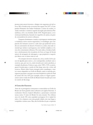 Uma história do negro no Brasil 25
prontos para atacar invasores e abrigar com segurança até mil ca-
tivos. Mas a fortaleza não se mostrou tão segura. Em 1637, a Com-
panhia Holandesa das Índias Ocidentais a tomou de assalto, vi-
sando controlar o comércio negreiro da região para abastecer Per-
nambuco, sob o seu domínio desde 1630. Naquela época, a eco-
nomia pernambucana, baseada nos engenhos de açúcar, era gran-
de consumidora de escravos africanos.
Enquanto dominaram o castelo, os portugueses atraíram para
a vizinhança outros astutos negociantes, os mandingas, que com-
pravam dos lusitanos escravos e tudo mais que pudessem reven-
der aos caravaneiros do deserto. Formava-se, assim, uma rede co-
mercial que incluía os portugueses, mas também ampliava os lu-
cros dos comerciantes africanos. Por outro lado, a fortaleza facili-
tava o deslocamento dos moradores do forte ao longo do litoral,
através da navegação de cabotagem, o que propiciava a negocia-
ção direta com os reinos mais ao sul.
Os europeus levavam sal para uns, arroz, tecidos de lã e pa-
nos de algodão para outros e, em contrapartida, recebiam ouro e
escravos, que, por sua vez, eram trocados por outros produtos, a
exemplo da pimenta. Estima-se que, entre 1500 e 1535, os portu-
gueses levaram para o castelo de São Jorge entre dez e doze mil
escravos. Muitos deles foram entregues pelos mandingas, e mui-
tos outros adquiridos no Golfo do Benim, onde as caravelas por-
tuguesas passaram a navegar com mais freqüência a partir do final
do século XV. Em 1479, por exemplo, numa só viagem quatro-
centos cativos vindo do Golfo do Benim foram trocados por ouro
no castelo de São Jorge.
A Costa dos Escravos
Antes de os portugueses começarem a comercializar no Golfo do
Benim não havia grandes reinos africanos em regiões florestais. A
exuberante floresta tropical dificultava a penetração comercial
nessas terras. O reino do Benim foi uma exceção. Nos últimos
anos do século XV, uma expedição portuguesa foi à capital do
reino e lá se deparou com uma grande cidade com ruas largas e
compridas e muitas casas. Mas, não há dúvidas de que a expansão
historia.pmd 11/5/2006, 10:0825
 