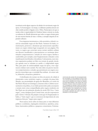 Uma história do negro no Brasil 261
reverência revela alguns aspectos do ideário do movimento negro da
época. Ao homenagear o rei etíope, os militantes paulistas davam um
claro sentido positivo à ligação com a África. Numa época em que as
teorias sobre a superioridade do Ocidente branco estavam na moda,
os redatores do Menelik afirmavam que todos os negros faziam parte
de uma mesma história de lutas e vitórias, a exemplo daquela do im-
perador africano.
Essa imprensa incrementou a vida associativa, cultural e so-
cial da comunidade negra em São Paulo. Anúncios de bailes, co-
memorações, protestos e denúncias que interessavam especifica-
mente aos negros tinham lugar assegurado em suas páginas. Por
vezes, os negros que escreviam nesses jornais também exibiam
um discurso moralizador e preconceituoso ao recriminar deter-
minados comportamentos e atitudes de outros negros. Sambas e
candomblés, por exemplo, eram freqüentemente criticados como
manifestações incivilizadas e desordeiras. Curiosamente, esses mes-
mos argumentos podiam ser lidos nos jornais de grande circula-
ção quando estes se referiam ao samba e à religiosidade negra.
Mas, para parte da intelectualidade negra da época, esses argu-
mentos tinham outro sentido. Na visão deles era preciso incenti-
var comportamentos e atitudes que permitissem aos negros esca-
par dos estereótipos que a sociedade lhes atribuía - de serem vadi-
os, beberrões, arruaceiros, primitivos.
A distribuição dos jornais era feita em pontos da cidade já
demarcados como territórios negros, a exemplo da praça João
Mendes, nas proximidades da igreja dos Remédios, no centro de
São Paulo. Passear aos domingos, comentar sobre os últimos acon-
tecimentos da política, ir aos bailes promovidos pelas associações
e jornais eram coisas compartilhadas pelos negros residentes em
São Paulo nas três primeiras décadas do século XX. Era o “meio
negro”, como designava José Correia Leite, um dos responsáveis
pelo Clarim d´Alvorada. Ele próprio conta que foi freqüentando os
bailes, o “meio negro”, que se convenceu da importância de uma
imprensa feita por “negros para negros”.
Nessa época, havia salões de dança para os mais diferentes
públicos: cozinheiras, empregados domésticos, operários, jorna-
listas, funcionários públicos e pequenos comerciantes. Entretan-
José Correia Leite, paulista, filho de empregada domés-
tica, foi fundador e um dos redatores do jornal O Cla-
rim d´Alvorada. Esse jornal foi fundado em 1924 e mais
tarde marcou a dissidência de um grupo de militantes
da Frente Negra Brasileira. José Correia Leite nunca
freqüentou a escola e, antes de se dedicar ao jornalis-
mo, foi entregador de marmitas, menino de recados e
ajudante de carpintaria. Os seus depoimentos são fon-
te de informações muito importante para os estudos
sobre a trajetória negra em São Paulo. Leia seu livro
de memórias, organizado pelo poeta Cuti, listado na
bibliografia no final deste capítulo.
historia.pmd 11/5/2006, 10:09261
 