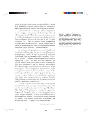 Uma história do negro no Brasil 263
núncias de práticas segregacionistas nos espaços públicos. Na cida-
de de São Paulo, por exemplo, o acesso dos negros aos parques e
praças era restrito a locais afastados dos freqüentadores brancos.
A existência de vários jornais negros reflete as diferentes for-
mas de percepção e enfrentamento da discriminação racial pela
militância negra de então. Muitos dos intelectuais que atuavam nes-
sesperiódicosdefendiam, ardorosamente,oreconhecimentodacon-
tribuição civilizadora dos negros na construção do país. Esse argu-
mento tinha lógica e força num contexto em que o nacionalismo
formulado pelas elites não reconhecia e mesmo repudiava a porção
africana do país.O máximo que faziam era reduzir a folclore a imensa
contribuição cultural dos negros à formação do Brasil.
Ao reivindicar um lugar de destaque na nacionalidade brasi-
leira, a intelectualidade negra apostava na possibilidade de con-
quistar direitos e posições de poder no processo de moderniza-
ção do Brasil. Em artigo publicado em 1924, intitulado “A África
para os africanos”, O Getulino, periódico paulistano, chegou a ar-
gumentar que a “África é para quem não teve o trabalho de culti-
var e dar vitalidade a um imenso país como este. A África é para
quem quiser, não para nós”. Ou seja, para esses militantes fazia
mais sentido lutar por uma identidade brasileira inclusiva do que
retornar para a África, como pregavam alguns militantes negros.
Esse argumento servia também como resposta a setores da elite
brasileira que defendiam uma solução segregacionista que trans-
formasse os negros brasileiros em estrangeiros, em seu próprio
país. Não por acaso o artigo termina com a seguinte afirmação:
“O Brasil é para os brasileiros, que quer dizer é para os negros, já
ouviu? (...) nós estamos em nossa casa”.
A idéia de identidade nacional formulada pelas elites republi-
canas não apenas servia para negar a existência do racismo como
para desestimular a formação de associações negras. Quando, em
1928, O Clarim d’Alvorada anunciou a intenção de organizar um
Congresso da Mocidade Negra, os jornais da grande imprensa
paulista reagiram indignados à iniciativa. A possibilidade de que os
negros pudessem se organizar e manifestar politicamente suas aspira-
ções assustava a elite brasileira. Houve quem se perguntasse: “que
necessidade há nisso?”, “o que se vai falar nesse congresso?”.
Outros jornais sucederam ao Menelick: A Rua e O
Xauter, 1916; O Alfinete, 1918; O Bandeirante, 1919; A
Liberdade, 1919; A Sentinela, 1920; O Kosmos, 1922;
O Getulino, 1923; O Clarim da Alvorada e Elite, 1924;
Auriverde, O Patrocínio e O Progresso, 1928; Chibata,
1932; A Evolução e A Voz da Raça, 1933; O Clarim, O
Estímulo, A Raça e Tribuna Negra, 1935; A Alvorada,
1936; Senzala, 1946; Quilombo, 1948; Mundo Novo,
1950; O Novo Horizonte, 1954; Notícias de Ébano, 1957;
O Mutirão, 1958; Hífen e Niger, 1960; Nosso Jornal,
1961; e Correio d’Ébano, 1963.
historia.pmd 11/5/2006, 10:09263
 