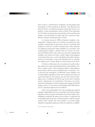 266 Uma história do negro no Brasil
pelos escravos e abolicionistas já falecidos encomendadas pelas
irmandades de Nossa Senhora do Rosário e São Benedito dos
Homens Pretos, os militantes passaram a patrocinar festas e atos
políticos contra discriminação racial no Brasil. Essa politização
do 13 de Maio era importante, pois permitia colocar em discussão
antigas e novas demandas do negro, algo que os governos repu-
blicanos tentaram sistematicamente esvaziar.
A estrutura interna da FNB era bastante complexa e hie-
rarquizada. A direção cabia a um conselho constituído por vinte
membros, selecionando-se dentre eles o chefe e o secretário. Para
auxiliá-los, existia um conselho formado pelos cabos distritais.
Os dirigentes procuravam impor disciplina aos associados, cujo
comportamento público e privado devia ser correto. Os mem-
bros da FNB possuíam uma carteira de associado expedida pela
entidade, com retratos de frente e perfil. Alguns frentenegrinos
costumavam dizer que ao serem abordados pela polícia apresen-
tavam esse documento e logo eram liberados, pois as autorida-
des sabiam que na “Frente Negra só entravam pessoas de bem”.
A Frente se diferenciava das associações de auxílio mútuo,
que tinham um caráter predominantemente assistencialista. Em-
bora o amparo social – como assistência médica e odontológica a
preços baixos, além de cursos de alfabetização e vocacionais - fos-
se uma das suas atribuições, a FNB tinha outras ambições. Sua
vocação político-partidária se fazia notar na relação que tinha com
o governo Vargas. É certo, porém, que não havia consenso ideo-
lógico entre os militantes da Frente, que reunia tanto socialistas
quanto simpatizantes do integralismo. Entretanto, em muitos
momentos predominou a franca simpatia pelo regime de Getúlio
Vargas, a quem A Voz da Raça, jornal mantido pela FNB, denomi-
nou de “esperança fagueira do nosso Brasil”.
Talvez essa proximidade fosse uma estratégia para garantir
prestígio e legitimidade à Frente, mas também é possível que alguns
militantes vissem no projeto nacionalista do governo Vargas a pos-
sibilidade de realização de muitos de seus anseios. A expectativa da
comunidade negra era de que o Estado assumisse a idéia de um país
mestiço onde o racismo não fosse tolerado e, ao mesmo tempo,
amparasse a população negra que sofria com a pobreza, o analfabe-
historia.pmd 11/5/2006, 10:09266
 