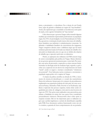 268 Uma história do negro no Brasil
tismo, a prostituição e o alcoolismo. Era o desejo de um Estado
forte, capaz de garantir a cidadania aos negros da “raça brasileira”.
Assim, eles esperavam que a sociedade os reconhecesse como parte
da nação, como agentes formadores da “raça mestiça”.
Cabe observar que o governo Vargas vinha tomando algumas
medidas que terminaram repercutindo positivamente na população
negra. Em 1931, foi promulgada a Lei de Nacionalização do Traba-
lho, que previa a contratação de pelo menos dois terços de trabalha-
dores brasileiros nas indústrias e estabelecimentos comerciais. Ao
defender o trabalhador brasileiro da concorrência dos imigrantes,
Vargas conquistou adesões entre a militância negra que há muito
reclamava pela intervenção do Estado nas relações de trabalho. Isso
não pode ser desprezado, uma vez que era no âmbito das relações
de trabalho que a opressão racial mais se evidenciava.
Porém, as aspirações dos militantes da FNB estavam longe
de serem contempladas pela política de Vargas. Muitas diretrizes
de seu governo apontavam justamente para o outro lado. Por exem-
plo, suas ações de prevenção e repressão ao crime estavam funda-
mentadas na ideologia racial da medicina legal, segundo a qual o
crime era a expressão de um desvio de comportamento de fundo
“racial”, sendo os negros e mestiços considerados “criminosos
em potencial”. Essa baboseira racista continuava a atormentar a
população negra pobre sob o regime de Vargas.
A criação da polícia científica na década de 1930, o incre-
mento do sistema de identificação e o estudo das características
físicas dos infratores faziam parte do conjunto de procedimentos
implantados nas repartições policiais de todo país, tal como acon-
tecia na França, Alemanha e Itália. Investiu-se na fiscalização, vigi-
lância e repressão das pessoas suspeitas, muitas delas sendo en-
quadradas por crime de vadiagem, como previa uma lei posta em
vigor em 1933. Tais ações eram explicadas como preventivas, pois
tinham a finalidade de retirar das ruas quem fosse considerado
potencialmente criminoso. Desnecessário dizer sobre quem as
suspeitas recaíam. Daí ser tão importante para os militantes ne-
gros que a polícia legitimasse a carteira de identificação expedida
pela FNB. Esse documento acabava funcionando como um sal-
vo-conduto, a garantia de bom comportamento de seu portador.
historia.pmd 11/5/2006, 10:09268
 