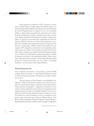 Uma história do negro no Brasil 271
Finda a guerra, em outubro de 1932, e vitoriosas as forças
leais a Getúlio Vargas, a Legião Negra de São Paulo passou a se
chamar Legião Negra do Brasil, sob a direção de Guaraná Santana.
Já a Frente Negra persistiu no objetivo de vir a ser um partido
político e eleger negros que pudessem representá-la nas esferas
do poder. Finalmente, em 1936, a entidade reuniu todas as condi-
ções exigidas pela Justiça Eleitoral para formalizar o registro par-
tidário. E, apesar de ser acusada pelos magistrados de tentar im-
plantar no Brasil o racismo nos moldes norte-americanos, seu re-
gistro foi concedido, provavelmente por pressão do governo. Mas
não houve tempo para a FNB se firmar como partido. No ano
seguinte, 1937, alegando a existência de uma conspiração comu-
nista no país, nos moldes de uma anterior ocorrida em 1935, Ge-
túlio Vargas estabeleceu um regime ditatorial denominado Estado
Novo. Acabou com a liberdade de organização política e sindical,
de imprensa, de palavra e de manifestação pública. Todos os par-
tidos foram dissolvidos, inclusive a Frente Negra Brasileira. Raul
Joviano do Amaral ainda tentou, em vão, manter a associação
mudando o seu nome para União Negra Brasileira.
Novas frentes de luta
Com a imprensa sob censura, A Voz da Raça, o jornal da FNB,
também deixou de circular e a União Negra Brasileira foi extinta
em 1938, ironicamente quando a abolição da escravidão comple-
tava 50 anos.
Dez anos depois, no Rio de Janeiro, o jornal Quilombo, fun-
dado por Abdias do Nascimento, marcou uma nova fase na im-
prensa e no pensamento negros. Apostando numa idéia de demo-
cracia racial que contemplava o engajamento de brancos na luta
contra o racismo, Quilombo investiu numa nova perspectiva de in-
tegração positiva do negro na sociedade brasileira. Uma das novi-
dades do jornal foi reunir intelectuais negros e brancos em torno
da denúncia do racismo brasileiro, recurso já corriqueiro na im-
prensa negra norte-americana e francesa. Gilberto Freyre, Artur
Ramos, Nelson Rodrigues, Raquel de Queiroz, Murilo Mendes e
Roger Bastide discutiram a temática racial nas páginas de Quilombo.
historia.pmd 11/5/2006, 10:09271
 
