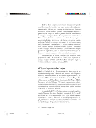 272 Uma história do negro no Brasil
Pode-se dizer que Quilombo tinha em vista a construção de
uma identidade afro-brasileira que, se por um lado não negligencia-
va suas raízes africanas, por outro se reconhecia como elemento
criativo da cultura brasileira, pensada como mestiça e singular. A
perspectiva de integração racial de Quilombo de modo algum anulava
o seu papel na luta pelos direitos dos negros na sociedade brasileira.
Pelo contrário, denúncias de racismo e reverência a líderes negros, a
exemplo de José do Patrocínio e Luís Gama, estavam nas páginas
do jornal. Quilombo representou um avanço do movimento negro,
principalmente por exaltar a beleza e a inventividade das manifesta-
ções culturais negras e, ao mesmo tempo, reclamar a promoção
social dos negros através da educação. Enfatizando uma imagem
positiva da negritude, o jornal de Abdias deu uma contribuição va-
liosa para a conquista da auto-estima e da cidadania negras.
Quilombo deixou de circular em 1950. Mais tarde, com o gol-
pe militar de 1964, O Correio d´Ébano, último jornal negro em cir-
culação no país, também foi fechado. Uma imprensa negra só
voltou a circular no Brasil na década de 1970.
O Teatro Experimental do Negro
Desde a década de 1930 o dramaturgo, artista plástico, poeta, es-
critor e militante político Abdias do Nascimento é uma das perso-
nalidades mais importantes do movimento negro brasileiro e in-
ternacional. Ele estava entre os fundadores da Frente Negra Bra-
sileira e criou, em 1945, o Teatro Experimental do Negro (TEN).
Segundo o próprio Abdias, o TEN surgiu para contestar a discri-
minação racial, formar atores e dramaturgos afro-brasileiros, além
de promover as tradições culturais negras, quase sempre relegadas
ao ridículo na sociedade brasileira.
A atuação do TEN foi fundamental na organização da Con-
venção Nacional do Negro Brasileiro, em maio de 1949, e do Iº
Congresso do Negro Brasileiro, em 1950. Uma das questões dis-
cutidas pelo TEN foi a introjeção do racismo pela população ne-
gra, expressa na aceitação do ideal de embranquecimento e na
supervalorização dos padrões estéticos brancos.
historia.pmd 11/5/2006, 10:09272
 