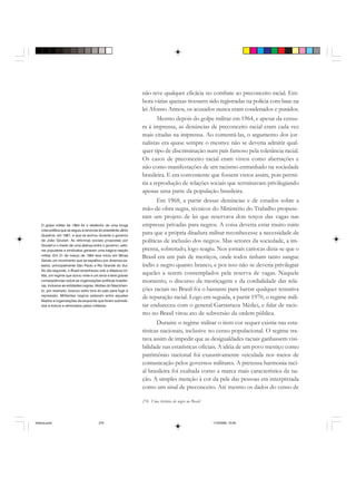 276 Uma história do negro no Brasil
não teve qualquer eficácia no combate ao preconceito racial. Em-
bora várias queixas tivessem sido registradas na polícia com base na
lei Afonso Arinos, os acusados nunca eram condenados e punidos.
Mesmo depois do golpe militar em 1964, e apesar da censu-
ra à imprensa, as denúncias de preconceito racial eram cada vez
mais citadas na imprensa. Ao comentá-las, o argumento dos jor-
nalistas era quase sempre o mesmo: não se deveria admitir qual-
quer tipo de discriminação num país famoso pela tolerância racial.
Os casos de preconceito racial eram vistos como aberrações e
não como manifestações de um racismo entranhado na sociedade
brasileira. E era conveniente que fossem vistos assim, pois permi-
tia a reprodução de relações sociais que terminavam privilegiando
apenas uma parte da população brasileira.
Em 1968, a partir dessas denúncias e de estudos sobre a
mão-de-obra negra, técnicos do Ministério do Trabalho propuse-
ram um projeto de lei que reservava dois terços das vagas nas
empresas privadas para negros. A coisa deveria estar muito ruim
para que a própria ditadura militar reconhecesse a necessidade de
políticas de inclusão dos negros. Mas setores da sociedade, a im-
prensa, sobretudo, logo reagiu. Nos jornais cariocas dizia-se que o
Brasil era um país de mestiços, onde todos tinham tanto sangue
índio e negro quanto branco, e por isso não se deveria privilegiar
aqueles a serem contemplados pela reserva de vagas. Naquele
momento, o discurso da mestiçagem e da cordialidade das rela-
ções raciais no Brasil foi o bastante para barrar qualquer tentativa
de reparação racial. Logo em seguida, a partir 1970, o regime mili-
tar endureceu com o general Garrastazu Médici, e falar de racis-
mo no Brasil virou ato de subversão da ordem pública.
Durante o regime militar o item cor sequer existia nas esta-
tísticas nacionais, inclusive no censo populacional. O regime tra-
tava assim de impedir que as desigualdades raciais ganhassem visi-
bilidade nas estatísticas oficiais. A idéia de um povo mestiço como
patrimônio nacional foi exaustivamente veiculada nos meios de
comunicação pelos governos militares. A pretensa harmonia raci-
al brasileira foi exaltada como a marca mais característica da na-
ção. A simples menção à cor da pele das pessoas era interpretada
como um sinal de preconceito. Até mesmo os dados do censo de
O golpe militar de 1964 foi o desfecho de uma longa
crise política que se seguiu à renúncia do presidente Jânio
Quadros, em 1961, e que se acirrou durante o governo
de João Goulart. As reformas sociais propostas por
Goulart e o medo de uma aliança entre o governo, seto-
res populares e sindicatos geraram uma trágica reação
militar. Em 31 de março de 1964 teve início em Minas
Gerais um movimento que se espalhou por diversos es-
tados, principalmente São Paulo e Rio Grande do Sul.
No dia seguinte, o Brasil amanheceu sob a ditadura mi-
litar, um regime que durou vinte e um anos e teve graves
conseqüências sobre as organizações políticas brasilei-
ras, inclusive as entidades negras. Abdias do Nascimen-
to, por exemplo, buscou exílio fora do país para fugir à
repressão. Militantes negros estavam entre aqueles
filiados a organizações de esquerda que foram submeti-
dos à tortura e eliminados pelos militares.
historia.pmd 11/5/2006, 10:09276
 