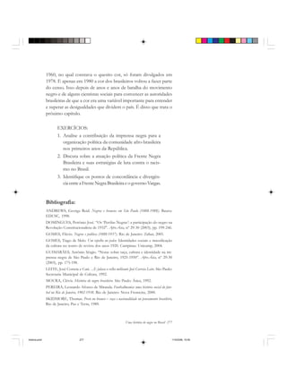 Uma história do negro no Brasil 277
1960, no qual constava o quesito cor, só foram divulgados em
1978. E apenas em 1980 a cor dos brasileiros voltou a fazer parte
do censo. Isso depois de anos e anos de batalha do movimento
negro e de alguns cientistas sociais para convencer as autoridades
brasileiras de que a cor era uma variável importante para entender
e superar as desigualdades que dividem o país. É disso que trata o
próximo capítulo.
EXERCÍCIOS:
1. Analise a contribuição da imprensa negra para a
organização política da comunidade afro-brasileira
nos primeiros anos da República.
2. Discuta sobre a atuação política da Frente Negra
Brasileira e suas estratégias de luta contra o racis-
mo no Brasil.
3. Identifique os pontos de concordância e divergên-
ciaentreaFrenteNegraBrasileiraeogovernoVargas.
Bibliografia:
ANDREWS, George Reid. Negros e brancos em São Paulo (1888-1988). Bauru:
EDUSC, 1998.
DOMINGUES, Petrônio José. “Os ‘Perólas Negras’: a participação do negro na
Revolução Constitucionalista de 1932". Afro-Ásia, nº 29-30 (2003), pp. 199-246.
GOMES, Flávio. Negros e política (1888-1937). Rio de Janeiro: Zahar, 2005.
GOMES, Tiago de Melo. Um espelho no palco: Identidades sociais e massificação
da cultura no teatro de revista dos anos 1920. Campinas: Unicamp, 2004.
GUIMARÃES, Antônio Sérgio. “Notas sobre raça, cultura e identidade na im-
prensa negra de São Paulo e Rio de Janeiro, 1925-1950”. Afro-Ásia, nº 29-30
(2003), pp. 175-198.
LEITE, José Correia e Cuti. ...E falava o velho militante José Correia Leite. São Paulo:
Secretaria Municipal de Cultura, 1992.
MOURA, Clóvis. História do negro brasileiro. São Paulo: Ática, 1992.
PEREIRA, Leonardo Afonso de Miranda. Footballmania: uma história social do fute-
bol no Rio de Janeiro, 1902-1938. Rio de Janeiro: Nova Fronteira, 2000.
SKIDMORE, Thomas. Preto no branco – raça e nacionalidade no pensamento brasileiro,
Rio de Janeiro, Paz e Terra, 1989.
historia.pmd 11/5/2006, 10:09277
 