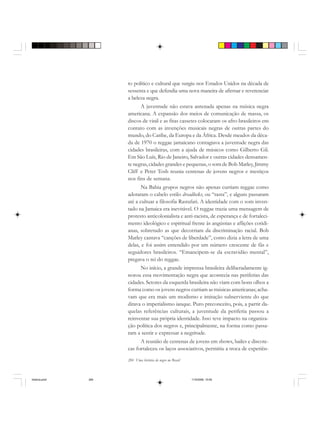 284 Uma história do negro no Brasil
to político e cultural que surgiu nos Estados Unidos na década de
sessenta e que defendia uma nova maneira de afirmar e reverenciar
a beleza negra.
A juventude não estava antenada apenas na música negra
americana. A expansão dos meios de comunicação de massa, os
discos de vinil e as fitas cassetes colocaram os afro-brasileiros em
contato com as invenções musicais negras de outras partes do
mundo, do Caribe, da Europa e da África. Desde meados da déca-
da de 1970 o reggae jamaicano contagiava a juventude negra das
cidades brasileiras, com a ajuda de músicos como Gilberto Gil.
Em São Luís, Rio de Janeiro, Salvador e outras cidades densamen-
te negras, cidades grandes e pequenas, o som de Bob Marley, Jimmy
Cliff e Peter Tosh reunia centenas de jovens negros e mestiços
nos fins de semana.
Na Bahia grupos negros não apenas curtiam reggae como
adotaram o cabelo estilo dreadlocks, ou “rasta”, e alguns passaram
até a cultuar a filosofia Rastafari. A identidade com o som inven-
tado na Jamaica era inevitável. O reggae trazia uma mensagem de
protesto anticolonialista e anti-racista, de esperança e de fortaleci-
mento ideológico e espiritual frente às angústias e aflições cotidi-
anas, sobretudo as que decorriam da discriminação racial. Bob
Marley cantava “canções de liberdade”, como dizia a letra de uma
delas, e foi assim entendido por um número crescente de fãs e
seguidores brasileiros. “Emancipem-se da escravidão mental”,
pregava o rei do reggae.
No início, a grande imprensa brasileira deliberadamente ig-
norou essa movimentação negra que acontecia nas periferias das
cidades. Setores da esquerda brasileira não viam com bons olhos a
forma como os jovens negros curtiam as músicas americanas; acha-
vam que era mais um modismo e imitação subserviente do que
ditava o imperialismo ianque. Puro preconceito, pois, a partir da-
quelas referências culturais, a juventude da periferia passou a
reinventar sua própria identidade. Isso teve impacto na organiza-
ção política dos negros e, principalmente, na forma como passa-
ram a sentir e expressar a negritude.
A reunião de centenas de jovens em shows, bailes e discote-
cas fortaleceu os laços associativos, permitiu a troca de experiên-
historia.pmd 11/5/2006, 10:09284
 