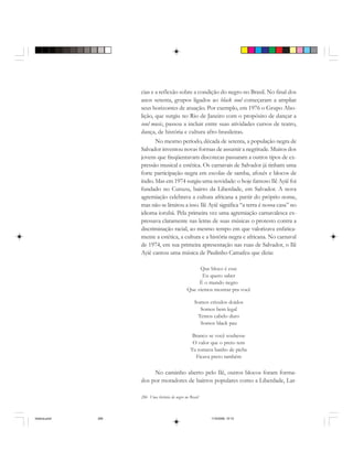 286 Uma história do negro no Brasil
cias e a reflexão sobre a condição do negro no Brasil. No final dos
anos setenta, grupos ligados ao black soul começaram a ampliar
seus horizontes de atuação. Por exemplo, em 1976 o Grupo Abo-
lição, que surgiu no Rio de Janeiro com o propósito de dançar a
soul music, passou a incluir entre suas atividades cursos de teatro,
dança, de história e cultura afro-brasileiras.
No mesmo período, década de setenta, a população negra de
Salvador inventou novas formas de assumir a negritude. Muitos dos
jovens que freqüentavam discotecas passaram a outros tipos de ex-
pressão musical e estética. Os carnavais de Salvador já tinham uma
forte participação negra em escolas de samba, afoxés e blocos de
índio. Mas em 1974 surgiu uma novidade: o hoje famoso Ilê Ayiê foi
fundado no Curuzu, bairro da Liberdade, em Salvador. A nova
agremiação celebrava a cultura africana a partir do próprio nome,
mas não se limitou a isso. Ilê Ayiê significa “a terra é nossa casa” no
idioma iorubá. Pela primeira vez uma agremiação carnavalesca ex-
pressava claramente nas letras de suas músicas o protesto contra a
discriminação racial, ao mesmo tempo em que valorizava enfatica-
mente a estética, a cultura e a história negra e africana. No carnaval
de 1974, em sua primeira apresentação nas ruas de Salvador, o Ilê
Ayiê cantou uma música de Paulinho Camafeu que dizia:
Que bloco é esse
Eu quero saber
É o mundo negro
Que viemos mostrar pra você
Somos crioulos doidos
Somos bem legal
Temos cabelo duro
Somos black pau
Branco se você soubesse
O valor que o preto tem
Tu tomava banho de piche
Ficava preto também
No caminho aberto pelo Ilê, outros blocos foram forma-
dos por moradores de bairros populares como a Liberdade, Lar-
historia.pmd 11/5/2006, 10:10286
 