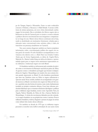 Uma história do negro no Brasil 287
go do Tanque, Itapoã e Pelourinho. Entre os mais conhecidos
estavam o Olodum, o Muzenza e o Malê Debalê. A atestar a influ-
ência da música jamaicana, um novo ritmo denominado samba-
reggae foi inventado. Mas as atividades dos blocos negros não se
limitavam aos dias de Carnaval, pois os ensaios e eventos culturais
e políticos diversos movimentavam seus integrantes e simpatizan-
tes ao longo do ano. Muitos desses blocos continuam ativos hoje,
tendo se desdobrado em instituições fortemente voltadas para a
educação tanto convencional como artística, além, é claro, de
marcarem sua presença anualmente no Carnaval.
Nos anos setenta chegavam também aos bairros populares
informações sobre a movimentação política dos negros em ou-
tras partes do mundo. Os afro-brasileiros acompanharam os mo-
vimentos dos direitos civis e o Black Power nos Estados Unidos.
Ainda que de forma fragmentada, as idéias de Angela Davis,
Malcolm X e Martin Luther King em defesa de direitos e oportu-
nidades iguais para os negros norte-americanos repercutiram en-
tre militantes e intelectuais negros em todo Brasil.
Os brasileiros também se informavam pelo noticiário da televi-
são sobre os movimentos de libertação nacional em países da África.
As guerras contra o colonialismo português que levaram à indepen-
dência de Angola e Moçambique em meados dos anos setenta tive-
ram grande repercussão no Brasil. Os afro-brasileiros perceberam
que tanto nas Américas como na África os negros enfrentavam a
opressão racial. Nesse sentido, também era acompanhado com gran-
de interesse no Brasil o movimento dos negros da África do Sul con-
tra o apartheid, uma das formas de racismo mais cruéis, barbaramente
instalado no próprio continente africano. Essas lutas africanas pro-
duziram lideranças que se tornaram referências ideológicas e políticas
para a militância negra brasileira, nomes como Agostinho Neto, de
Angola, Nelson Mandela, da África do Sul, e Samora Machel, de
Moçambique. A vitória dos movimentos liderados por eles estimula-
va os negros brasileiros na sua própria luta contra o racismo. Poucos
militantes brasileiros, todavia, chegaram a pensar em pegar em armas
como tinham feito muitos desses africanos.
Foi também na década de 1970 que os militantes negros
passaram a conceber uma melhor articulação de suas ações numa
historia.pmd 11/5/2006, 10:10287
 