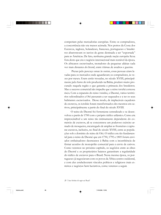 28 Uma história do negro no Brasil
competiam pelas mercadorias européias. Entre os compradores,
a concorrência não era menos acirrada. Nos portos da Costa dos
Escravos, ingleses, holandeses, franceses, portugueses e brasilei-
ros abarrotavam os navios de gente destinada a ser “exportada”
para as Américas. De fato, nenhuma grande nação européia ficou
fora deste que era o negócio internacional mais rentável da época.
Os africanos escravizados, moradores de pequenas aldeias cada
vez mais distantes do litoral, eram vítimas de assaltos e guerras.
Presas pelo pescoço umas às outras, essas pessoas eram le-
vadas para os mercados onde aguardavam os compradores, às ve-
zes por meses. Eram então trocadas, no século XVIII, principal-
mente pelo fumo de rolo produzido na Bahia, produto muito pro-
curado naquela região e que garantia a primazia dos brasileiros.
Mas o sucesso comercial não impediu que o reino iorubá corresse
risco. Com a expansão do reino vizinho, o Daomé, vários territó-
rios subordinados a Oió passaram a ser saqueados e a ter os seus
habitantes escravizados. Desse modo, de implacáveis caçadores
de escravos, os iorubás foram transformados eles mesmos em ca-
tivos, principalmente a partir do final do século XVIII.
O reino do Daomé foi fortemente centralizado e se desen-
volveu a partir de 1700 com o próprio tráfico atlântico. Como era
imprescindível a um reino tão intimamente dependente do co-
mércio de escravos, ali se concentrava um poderoso exército ar-
mado de mosquetes, encarregado de ampliar as fronteiras e captu-
rar escravos, inclusive, no final do século XVIII, entre as popula-
ções sob o domínio do reino de Oió. O tráfico era tão fundamen-
tal para o reino de Daomé que em 1750, 1795 e 1805 foram envi-
ados embaixadores daomeanos à Bahia com a incumbência de
firmar acordos de monopólio comercial para o envio de cativos.
Como veremos no próximo capítulo, os negócios entre as elites
do Daomé e os proprietários baianos garantiram a regularidade
do tráfico de escravos para o Brasil. Nesta mesma época, os por-
tugueses já negociavam com os povos da África centro–ocidental,
e com eles estabeleceram vínculos políticos e religiosos mais es-
treitos e negócios bem lucrativos, como veremos a seguir.
historia.pmd 11/5/2006, 10:0828
 