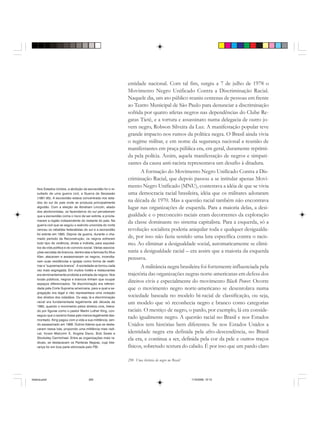 290 Uma história do negro no Brasil
Nos Estados Unidos, a abolição da escravidão foi o re-
sultado de uma guerra civil, a Guerra de Secessão
(1861-65). A escravidão estava concentrada nos esta-
dos do sul do país onde se produzia principalmente
algodão. Com a eleição de Abraham Lincoln, aliado
dos abolicionistas, os fazendeiros do sul perceberam
que a escravidão corria o risco de ser extinta, e procla-
maram a região independente do restante do país. Na
guerra civil que se seguiu o exército unionista do norte
venceu os rebeldes federalistas do sul e a escravidão
foi extinta em 1865. Depois da guerra, durante o cha-
mado período da Reconstrução, os negros sofreram
todo tipo de violência, direta e indireta, para expulsá-
los da vida política e do convívio social. Várias associa-
ções secretas de brancos, dentre elas a famosa Ku Klux
Klan, atacavam e assassinavam os negros, incendia-
vam suas residências e igrejas como forma de reafir-
mar a “supremacia branca”. A sociedade se tornou cada
vez mais segregada. Em muitos hotéis e restaurantes
era terminantemente proibida a entrada de negros. Nos
locais públicos, negros e brancos tinham que ocupar
espaços diferenciados. Tal discriminação era referen-
dada pela Corte Suprema americana, para a qual a se-
gregação era legal e não representava uma violação
dos direitos dos cidadãos. Ou seja, lá a discriminação
racial era fundamentada legalmente até década de
1960, quando o movimento pelos direitos civis, lidera-
do por figuras como o pastor Martin Luther King, con-
seguiu que o racismo fosse pelo menos legalmente des-
montado. King pagou com a vida a sua militância, sen-
do assassinado em 1968. Outros líderes que se desta-
caram nessa luta, propondo uma militância mais radi-
cal, foram Malcolm X, Angela Davis, Bob Seale e
Stockeley Carmichael. Entre as organizações mais ra-
dicais, se destacavam os Panteras Negras, cuja lide-
rança foi em boa parte eliminada pelo FBI.
entidade nacional. Com tal fim, surgiu a 7 de julho de 1978 o
Movimento Negro Unificado Contra a Discriminação Racial.
Naquele dia, um ato público reuniu centenas de pessoas em frente
ao Teatro Municipal de São Paulo para denunciar a discriminação
sofrida por quatro atletas negros nas dependências do Clube Re-
gatas Tietê, e a tortura e assassinato numa delegacia de outro jo-
vem negro, Robson Silveira da Luz. A manifestação popular teve
grande impacto nos rumos da política negra. O Brasil ainda vivia
o regime militar, e em nome da segurança nacional a reunião de
manifestantes em praça pública era, em geral, duramente reprimi-
da pela polícia. Assim, aquela manifestação de negros e simpati-
zantes da causa anti-racista representava um desafio à ditadura.
A formação do Movimento Negro Unificado Contra a Dis-
criminação Racial, que depois passou a se intitular apenas Movi-
mento Negro Unificado (MNU), contestava a idéia de que se vivia
uma democracia racial brasileira, idéia que os militares adotaram
na década de 1970. Mas a questão racial também não encontrava
lugar nas organizações de esquerda. Para a maioria delas, a desi-
gualdade e o preconceito raciais eram decorrentes da exploração
da classe dominante no sistema capitalista. Para a esquerda, só a
revolução socialista poderia aniquilar toda e qualquer desigualda-
de, por isso não fazia sentido uma luta específica contra o racis-
mo. Ao eliminar a desigualdade social, automaticamente se elimi-
naria a desigualdade racial – era assim que a maioria da esquerda
pensava.
A militância negra brasileira foi fortemente influenciada pela
trajetória das organizações negras norte-americanas em defesa dos
direitos civis e especialmente do movimento Black Power. Ocorre
que o movimento negro norte-americano se desenrolava numa
sociedade baseada no modelo bi-racial de classificação, ou seja,
um modelo que só reconhecia negro e branco como categorias
raciais. O mestiço de negro, o pardo, por exemplo, lá era conside-
rado igualmente negro. A questão racial no Brasil e nos Estados
Unidos tem histórias bem diferentes. Se nos Estados Unidos a
identidade negra era definida pela afro-descendência, no Brasil
ela era, e continua a ser, definida pela cor da pele e outros traços
físicos, sobretudo textura do cabelo. É por isso que um pardo claro
historia.pmd 11/5/2006, 10:10290
 
