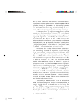 292 Uma história do negro no Brasil
pode “se passar” por branco, especialmente se tem dinheiro, educa-
ção, prestígio político. Assim, níveis de renda e educação podem
influenciar bastante na classificação e na autoclassificação raciais.
Esse debate, que foi tão importante para a consolidação do movi-
mento negro, continua atual quando se discute ações afirmativas.
O surgimento do MNU redimensionou a militância política
naqueles anos de ditadura militar. Coube ao MNU contribuir para
uma maior organização da militância e convencer os grupos de
esquerda da importância e especificidade da questão racial na so-
ciedade brasileira. Nas décadas de 1970 e 1980, diversas outras
organizações negras foram criadas. Um levantamento feito em 1988
indicou a existência de 343 organizações negras de todos os tipos,
138 delas em São Paulo, 76 no Rio de Janeiro, 33 em Minas Gerais,
27 na Bahia e as demais espalhadas por outros estados.
Um destaque deve ser dado ao movimento de mulheres ne-
gras, que surgiu da percepção de que existem especificidades na
forma como mulheres e homens sofrem a discriminação racial.
Lélia Gonzalez, uma das mais importantes ativistas negras nas
décadas de 1970 e 80, foi uma das primeiras a chamar a atenção
para a importância da organização das mulheres negras. Em 1988,
foi criado em São Paulo o GELEDÉS, uma organização política
que tem como propósito o combate ao racismo e a valorização
das mulheres negras. Para isso, o GELEDÉS oferece, por exem-
plo, orientação e acompanhamento legal e suporte psicológico a
mulheres em situação de violência doméstica e sexual. Mais re-
centemente, em 2001, 25 entidades, inclusive o GELEDÉS, for-
maram uma espécie de confederação a que chamaram Articulação
de Organizações de Mulheres Negras Brasileiras, com o objetivo
de melhor coordenar discussões que levem à formulação e imple-
mentação de políticas públicas especificamente voltadas para o
setor feminino da população negra.
Como a maioria dos movimentos sociais, as organizações
negras têm base principalmente urbana. Mas a zona rural não se
manteve passiva. Além de participação ativa no Movimento dos
Sem Terra (MST), os negros do campo atuaram em outras frentes.
A mobilização das comunidades remanescentes de quilombos é uma
das principais novidades do movimento negro contemporâneo. E
historia.pmd 11/5/2006, 10:10292
 