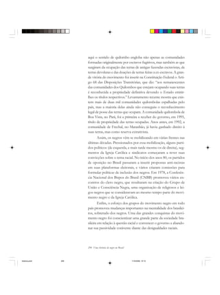 294 Uma história do negro no Brasil
aqui o sentido de quilombo engloba não apenas as comunidades
formadas originalmente por escravos fugitivos, mas também as que
surgiram da ocupação das terras de antigas fazendas escravistas, de
terras devolutas e das doações de terras feitas a ex-escravos. A gran-
de vitória do movimento foi inserir na Constituição Federal o Arti-
go 68 das Disposições Transitórias, que diz: “aos remanescentes
das comunidades dos Quilombos que estejam ocupando suas terras
é reconhecida a propriedade definitiva devendo o Estado emitir-
lhes os títulos respectivos.” Levantamento recente mostra que exis-
tem mais de duas mil comunidades quilombolas espalhadas pelo
país, mas a maioria delas ainda não conseguiu o reconhecimento
legal de posse das terras que ocupam. A comunidade quilombola de
Boa Vista, no Pará, foi a primeira a receber do governo, em 1995,
título de propriedade das terras ocupadas. Anos antes, em 1992, a
comunidade de Frechal, no Maranhão, já havia ganhado direito à
suas terras, mas como reserva extrativista.
Assim, os negros vêm se mobilizando em várias frentes nas
últimas décadas. Pressionados por essa mobilização, alguns parti-
dos políticos (de esquerda, e mais tarde mesmo os de direita), seg-
mentos da Igreja Católica e sindicatos começaram a rever suas
convicções sobre o tema racial. No início dos anos 80, os partidos
de oposição no Brasil passaram a inserir propostas anti-racistas
em suas plataformas eleitorais, e vários criaram comissões para
formular políticas de inclusão dos negros. Em 1978, a Conferên-
cia Nacional dos Bispos do Brasil (CNBB) promoveu vários en-
contros do clero negro, que resultaram na criação do Grupo de
União e Consciência Negra, uma organização de religiosos e lei-
gos negros que se consideravam ao mesmo tempo parte do movi-
mento negro e da Igreja Católica.
Enfim, o esforço dos grupos do movimento negro em todo
país promoveu mudanças importantes na mentalidade dos brasilei-
ros, sobretudo dos negros. Uma das grandes conquistas do movi-
mento negro foi conscientizar uma grande parte da sociedade bra-
sileira em relação à questão racial e convencer o governo a abando-
nar sua passividade conivente diante das desigualdades raciais.
historia.pmd 11/5/2006, 10:10294
 