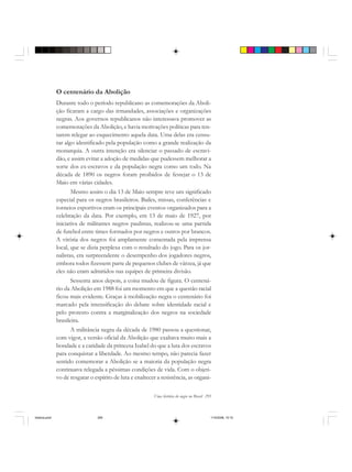 Uma história do negro no Brasil 295
O centenário da Abolição
Durante todo o período republicano as comemorações da Aboli-
ção ficaram a cargo das irmandades, associações e organizações
negras. Aos governos republicanos não interessava promover as
comemorações da Abolição, e havia motivações políticas para ten-
tarem relegar ao esquecimento aquela data. Uma delas era censu-
rar algo identificado pela população como a grande realização da
monarquia. A outra intenção era silenciar o passado de escravi-
dão, e assim evitar a adoção de medidas que pudessem melhorar a
sorte dos ex-escravos e da população negra como um todo. Na
década de 1890 os negros foram proibidos de festejar o 13 de
Maio em várias cidades.
Mesmo assim o dia 13 de Maio sempre teve um significado
especial para os negros brasileiros. Bailes, missas, conferências e
torneios esportivos eram os principais eventos organizados para a
celebração da data. Por exemplo, em 13 de maio de 1927, por
iniciativa de militantes negros paulistas, realizou-se uma partida
de futebol entre times formados por negros e outros por brancos.
A vitória dos negros foi amplamente comentada pela imprensa
local, que se dizia perplexa com o resultado do jogo. Para os jor-
nalistas, era surpreendente o desempenho dos jogadores negros,
embora todos fizessem parte de pequenos clubes de várzea, já que
eles não eram admitidos nas equipes de primeira divisão.
Sessenta anos depois, a coisa mudou de figura. O centená-
rio da Abolição em 1988 foi um momento em que a questão racial
ficou mais evidente. Graças à mobilização negra o centenário foi
marcado pela intensificação do debate sobre identidade racial e
pelo protesto contra a marginalização dos negros na sociedade
brasileira.
A militância negra da década de 1980 passou a questionar,
com vigor, a versão oficial da Abolição que exaltava muito mais a
bondade e a caridade da princesa Isabel do que a luta dos escravos
para conquistar a liberdade. Ao mesmo tempo, não parecia fazer
sentido comemorar a Abolição se a maioria da população negra
continuava relegada a péssimas condições de vida. Com o objeti-
vo de resgatar o espírito de luta e enaltecer a resistência, as organi-
historia.pmd 11/5/2006, 10:10295
 
