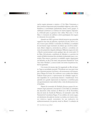 296 Uma história do negro no Brasil
zações negras passaram a rejeitar o 13 de Maio. Entretanto, a
data continuou importante para irmandades religiosas, cultos afro-
brasileiros e comunidades quilombolas, dentre outros grupos. A
celebração continuava (e continua em muitos lugares) importan-
te, sobretudo para as gerações mais velhas. Para estes o 13 de
Maio é o momento de celebrar a efetiva participação dos negros
no desmonte da escravidão.
Quando em 1985 o governo federal anunciou que pretendia
organizar uma série de palestras, exposições de arte, shows e ou-
tros eventos para celebrar o centenário da Abolição, as entidades
do movimento negro incitaram um debate que envolveu intelec-
tuais, líderes religiosos, carnavalescos, políticos e jornalistas em
torno dos propósitos daquela celebração. Militantes negros de todo
o Brasil se posicionaram contra qualquer tipo de evento pelo 13
de Maio. Sob pressão, a prefeitura de Salvador e o governo do
estado da Bahia desistiram das atividades já planejadas para o cen-
tenário. Para marcar o protesto, as entidades negras organizaram
em Salvador, no dia 12 de maio, uma passeata chamada de “Cem
Anos Sem Abolição”, e nessa ocasião um retrato da princesa Isa-
bel foi queimado.
Um evento do mesmo tipo foi organizado no Rio de Janei-
ro. Aqui as autoridades puseram 750 policiais nas ruas para evitar
que a passeata passasse em frente a um monumento em homena-
gem a Duque de Caxias. No confronto com a polícia dois líderes
sindicais foram presos e representantes de entidades negras fo-
ram impedidos de se pronunciar durante a manifestação. Esse
episódio teve grande repercussão na imprensa e contribuiu para
um questionamento mais radical sobre o mito da democracia raci-
al brasileira.
Depois do centenário da Abolição, diversos grupos do mo-
vimento negro passaram a incorporar o 13 de Maio ao calendário
das discussões sobre racismo no Brasil. Já o 20 de Novembro,
data da morte de Zumbi de Palmares, foi instituído como Dia
Nacional da Consciência Negra. O uso enfático do termo negro,
em detrimento das palavras mestiço ou mulato, nos muitos even-
tos relativos àquele centenário foi um indicativo do
redimensionamento da questão racial no Brasil. A exaltação da
historia.pmd 11/5/2006, 10:10296
 