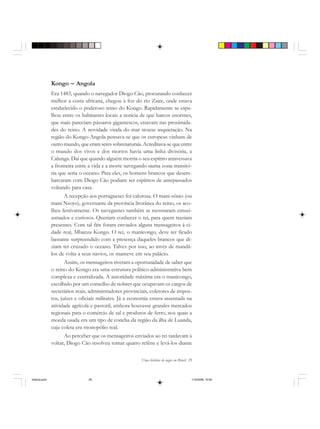 Uma história do negro no Brasil 29
Kongo – Angola
Era 1483, quando o navegador Diogo Cão, procurando conhecer
melhor a costa africana, chegou à foz do rio Zaire, onde estava
estabelecido o poderoso reino do Kongo. Rapidamente se espa-
lhou entre os habitantes locais a notícia de que barcos enormes,
que mais pareciam pássaros gigantescos, estavam nas proximida-
des do reino. A novidade vinda do mar trouxe inquietação. Na
região do Kongo-Angola pensava-se que os europeus vinham de
outro mundo, que eram seres sobrenaturais. Acreditava-se que entre
o mundo dos vivos e dos mortos havia uma linha divisória, a
Calunga. Daí que quando alguém morria o seu espírito atravessava
a fronteira entre a vida e a morte navegando numa zona transitó-
ria que seria o oceano. Para eles, os homens brancos que desem-
barcaram com Diogo Cão podiam ser espíritos de antepassados
voltando para casa.
A recepção aos portugueses foi calorosa. O mani-sônio (ou
mani Nsoyo), governante da província litorânea do reino, os aco-
lheu festivamente. Os navegantes também se mostraram entusi-
asmados e curiosos. Queriam conhecer o rei, para quem traziam
presentes. Com tal fim foram enviados alguns mensageiros à ci-
dade real, Mbanza Kongo. O rei, o manicongo, deve ter ficado
bastante surpreendido com a presença daqueles brancos que di-
ziam ter cruzado o oceano. Talvez por isso, ao invés de mandá-
los de volta a seus navios, os manteve em seu palácio.
Assim, os mensageiros tiveram a oportunidade de saber que
o reino do Kongo era uma estrutura político-administrativa bem
complexa e centralizada. A autoridade máxima era o manicongo,
escolhido por um conselho de nobres que ocupavam os cargos de
secretários reais, administradores provinciais, coletores de impos-
tos, juízes e oficiais militares. Já a economia estava assentada na
atividade agrícola e pastoril, embora houvesse grandes mercados
regionais para o comércio de sal e produtos de ferro, nos quais a
moeda usada era um tipo de concha da região da ilha de Luanda,
cuja coleta era monopólio real.
Ao perceber que os mensageiros enviados ao rei tardavam a
voltar, Diogo Cão resolveu tomar quatro reféns e levá-los diante
historia.pmd 11/5/2006, 10:0829
 