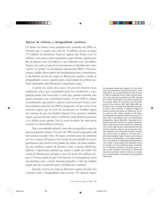 Uma história do negro no Brasil 299
Apesar de vitórias, a desigualdade continua
Os dados do último censo populacional, realizado em 2000, in-
formam que os negros são mais de 76 milhões dentre os quase
179 milhões de brasileiros. Entre as capitais, São Paulo, com 3,1
milhões, concentra a maior população negra urbana, seguida pelo
Rio de Janeiro com 2,4 milhões, e por Salvador com 1,8 milhão.
Negros são todos os que no recenseamento se identificaram como
“preto” ou “pardo” na classificação adotada pelo IBGE. O levanta-
mento e análise desses dados são fundamentais para o entendimen-
to da história recente do negro no Brasil, pois ajudam a medir as
desigualdades sociais e apontar para a necessidade de políticas pú-
blicas destinadas especificamente à população negra.
A partir dos dados dos censos foi possível observar duas
tendências: uma é que a população preta vem declinando e a po-
pulação parda vem crescendo; e outra que, quando somadas, elas
quase empatam com a população branca. Se em 1940 os negros
(considerando aqui pardos e pretos) representavam 36 por cento
da população nacional, em 2000 já chegavam a 45 por cento. Esse
aumento sugere que as taxas de nascimento nas famílias negras
são maiores do que nas famílias brancas. Esse aumento também
sugere que pessoas que antes se definiam como brancas passaram
a se definir como pardas. Isso já seria resultado de mais gente
assumir sua descendência africana.
Mas a mortalidade infantil é mais alta na população negra do
que na população branca. O censo de 1996 mostrou que para cada
mil crianças nascidas vivas, 36 negras morriam antes de completar
um ano e apenas 24 brancas. Isso resulta da precariedade do acom-
panhamento pré-natal na rede pública de saúde e da maior incidên-
cia, nas mulheres negras, de doenças como a anemia falciforme,
diabetes e hipertensão arterial, que afetam a saúde dos bebês. No
estado do Paraná, por exemplo, o risco de morte das mulheres ne-
gras é 7,4 vezes maior do que o das brancas. As conseqüências disso
são drásticas, pois a morte materna prejudica a vida das famílias
negras que são, em grande parte, chefiadas por mulheres.
Quando se leva em conta as diferentes regiões do país, fica
evidente onde a desigualdade mais assusta. As crianças negras
As expressões usadas para designar a cor dos indiví-
duos nos levantamentos populacionais foram, e conti-
nuam sendo, alvo de muita polêmica. A partir do censo
de 1940, as categorias branca, preta e amarela passa-
ram a fazer parte dos questionários do IBGE. Naquele
ano só eram classificados como pardos aqueles que,
por qualquer razão, não coubessem nas outras cate-
gorias. Já nos censos de 1950, 1960, 1980 e 2000, par-
do passou a ser uma opção de identificação tanto quan-
to branco, preto e amarelo. A categoria indígena só
passou a constar das opções do questionário do cen-
so a partir de 1991. Desde a década de 1970 militan-
tes, pesquisadores e gestores públicos discutem os cri-
térios para a identificação racial nos levantamentos
populacionais. Alguns defendem a supressão das ex-
pressões que fazem menção à cor da pele. Nesse caso,
preto e pardo deveriam ser suprimidos dos questioná-
rios do censo. Mas há quem argumente que tal proce-
dimento reforçaria a idéia de que as raças são verda-
des biológicas e não construções culturais e ideológi-
cas, como já vimos no capítulo IX. Por outro lado, a
ausência da categoria “negro” revela o quanto essa pa-
lavra ainda é estigmatizada na sociedade brasileira.
Tudo isso evidencia a complexidade da identidade ra-
cial no Brasil. E essa relação entre identidade racial e
cor da pele é uma das evidências dessa complexida-
de. Os militantes consideram que mulato, pardo, mo-
reno e outras maneiras de denominar os não-brancos
são termos que fazem parte do discurso da mestiça-
gem e comprometem a construção de uma identidade
racial negra.
historia.pmd 11/5/2006, 10:10299
 