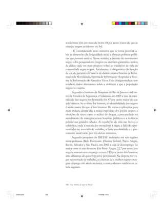 300 Uma história do negro no Brasil
nordestinas têm um risco de morte 44 por cento maior do que as
crianças negras residentes no Sul.
É contabilizando esses números que se torna possível sa-
ber as dimensões da desigualdade racial e planejar políticas públi-
cas que possam saná-la. Nesse sentido, a pressão do movimento
negro e dos pesquisadores (negros ou não) tem garantido a coleta
de dados cada vez mais precisos sobre as condições de vida da
comunidade negra no país. Atualmente, é obrigatória a declaração
da cor do paciente em bancos de dados como o Sistema de Infor-
mação de Mortalidade, Sistema de Informação Hospitalar e Siste-
ma de Informação de Nascidos Vivos. Essa obrigatoriedade tem
revelado dados alarmantes sobre a violência a que a população
negra está sujeita.
Segundo o Instituto de Pesquisas do Rio de Janeiro e o Cen-
tro de Estudos de Segurança e Cidadania, em 2000 a taxa de mor-
talidade dos negros por homicídio foi 87 por cento maior do que
a de brancos. Se a vítima for homem, a vulnerabilidade dos negros
é ainda maior do que a dos brancos. Há várias explicações para
esses índices, dentre elas a maior exposição dos jovens negros a
situações de risco como o tráfico de drogas, a precariedade no
atendimento de emergência nos hospitais públicos e a violência
policial nas grandes cidades. As condições de vida nas favelas e
subúrbios, onde a maioria dos moradores é negra, a falta de opor-
tunidades no mercado de trabalho, a baixa escolaridade e o pre-
conceito racial estão por trás desses números.
Segundo pesquisas do DIEESE realizadas em seis regiões
metropolitanas (Belo Horizonte, Distrito Federal, Porto Alegre,
Recife, Salvador e São Paulo), em 2002 a taxa de desemprego foi
maior entre os não-brancos. Em Porto Alegre, 22,7 por cento dos
negros estavam sem emprego, contra 14,9 por cento dos brancos,
uma diferença de quase 8 pontos percentuais. Na disputa por va-
gas no mercado de trabalho, as chances de a mulher negra conse-
guir emprego são ainda menores, como podemos verificar na ta-
bela seguinte.
historia.pmd 11/5/2006, 10:10300
 