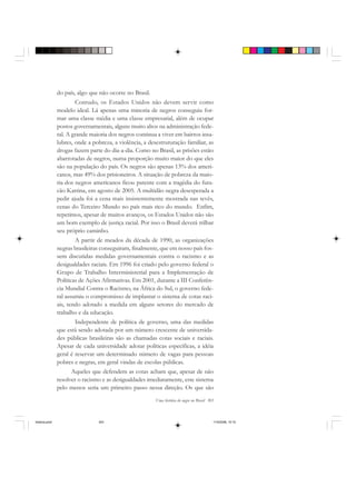 Uma história do negro no Brasil 303
do país, algo que não ocorre no Brasil.
Contudo, os Estados Unidos não devem servir como
modelo ideal. Lá apenas uma minoria de negros conseguiu for-
mar uma classe média e uma classe empresarial, além de ocupar
postos governamentais, alguns muito altos na administração fede-
ral. A grande maioria dos negros continua a viver em bairros insa-
lubres, onde a pobreza, a violência, a desestruturação familiar, as
drogas fazem parte do dia-a-dia. Como no Brasil, as prisões estão
abarrotadas de negros, numa proporção muito maior do que eles
são na população do país. Os negros são apenas 13% dos ameri-
canos, mas 49% dos prisioneiros. A situação de pobreza da maio-
ria dos negros americanos ficou patente com a tragédia do fura-
cão Katrina, em agosto de 2005. A multidão negra desesperada a
pedir ajuda foi a cena mais insistentemente mostrada nas tevês,
cenas do Terceiro Mundo no país mais rico do mundo. Enfim,
repetimos, apesar de muitos avanços, os Estados Unidos não são
um bom exemplo de justiça racial. Por isso o Brasil deverá trilhar
seu próprio caminho.
A partir de meados da década de 1990, as organizações
negras brasileiras conseguiram, finalmente, que em nosso país fos-
sem discutidas medidas governamentais contra o racismo e as
desigualdades raciais. Em 1996 foi criado pelo governo federal o
Grupo de Trabalho Interministerial para a Implementação de
Políticas de Ações Afirmativas. Em 2001, durante a III Conferên-
cia Mundial Contra o Racismo, na África do Sul, o governo fede-
ral assumiu o compromisso de implantar o sistema de cotas raci-
ais, tendo adotado a medida em alguns setores do mercado de
trabalho e da educação.
Independente de política de governo, uma das medidas
que está sendo adotada por um número crescente de universida-
des públicas brasileiras são as chamadas cotas sociais e raciais.
Apesar de cada universidade adotar políticas específicas, a idéia
geral é reservar um determinado número de vagas para pessoas
pobres e negras, em geral vindas de escolas públicas.
Aqueles que defendem as cotas acham que, apesar de não
resolver o racismo e as desigualdades imediatamente, este sistema
pelo menos seria um primeiro passo nessa direção. Os que são
historia.pmd 11/5/2006, 10:10303
 