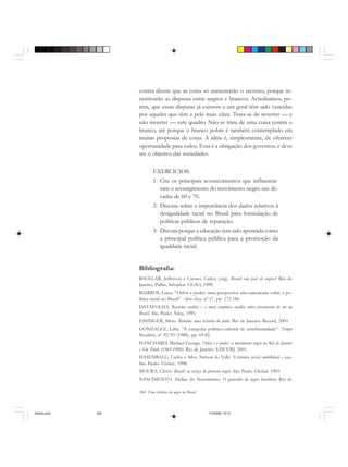 304 Uma história do negro no Brasil
contra dizem que as cotas só aumentarão o racismo, porque in-
centivarão as disputas entre negros e brancos. Acreditamos, po-
rém, que essas disputas já existem e em geral têm sido vencidas
por aqueles que têm a pele mais clara. Trata-se de reverter — e
não inverter — este quadro. Não se trata de uma coisa contra o
branco, até porque o branco pobre é também contemplado em
muitas propostas de cotas. A idéia é, simplesmente, de oferecer
oportunidade para todos. Essa é a obrigação dos governos, e deve
ser o objetivo das sociedades.
EXERCÍCIOS:
1- Cite os principais acontecimentos que influencia-
ram o ressurgimento do movimento negro nas dé-
cadas de 60 e 70.
2- Discuta sobre a importância dos dados relativos à
desigualdade racial no Brasil para formulação de
políticas públicas de reparação.
3- Discuta porque a educação tem sido apontada como
a principal política pública para a promoção da
igualdade racial.
Bibliografia:
BACELAR, Jefferson e Caruso, Carlos (org). Brasil: um país de negros? Rio de
Janeiro, Pallas; Salvador: CEAO, 1999.
BAIRROS, Luiza. “Orfeu e poder: uma perspectiva afro-americana sobre a po-
lítica racial no Brasil”. Afro-Ásia, nº.17, pp. 173-186.
DATAFOLHA. Racismo cordial – a mais completa análise sobre preconceito de cor no
Brasil. São Paulo: Ática, 1995.
ESSINGER, Silvio. Batidão: uma história do funk. Rio de Janeiro: Record, 2005.
GONZALEZ, Lélia. “A categoria político-cultural de amefricanidade”. Tempo
Brasileiro, nº 92/93 (1988), pp. 69-82.
HANCHARD, Michael George. Orfeu e o poder: o movimento negro no Rio de Janeiro
e São Paulo (1945-1988). Rio de Janeiro: EDUERJ, 2001.
HASENBALG, Carlos e Silva, Nelson do Valle. Estrutura social, mobilidade e raça.
São Paulo: Vértice, 1988.
MOURA, Clóvis. Brasil: as raízes do protesto negro. São Paulo: Global, 1983.
NASCIMENTO, Abdias do Nascimento. O genocídio do negro brasileiro. Rio de
historia.pmd 11/5/2006, 10:10304
 