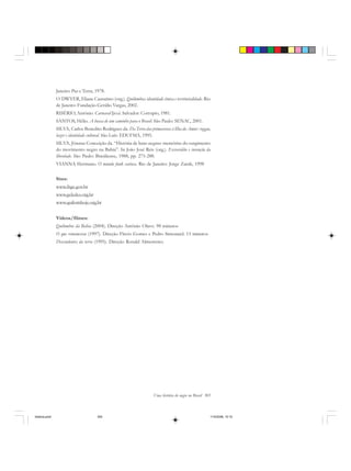 Uma história do negro no Brasil 305
Janeiro: Paz e Terra, 1978.
O´DWYER, Eliane Cantarino (org.). Quilombos: identidade étnica e territorialidade. Rio
de Janeiro: Fundação Getúlio Vargas, 2002.
RISÉRIO, Antônio. Carnaval Ijexá. Salvador: Corrupio, 1981.
SANTOS, Hélio. A busca de um caminho para o Brasil. São Paulo: SENAC, 2001.
SILVA, Carlos Benedito Rodrigues da. Da Terra das primaveras à Ilha do Amor: reggae,
lazer e identidade cultural. São Luís: EDUFMA, 1995.
SILVA, Jônatas Conceição da. “História de lutas negras: memórias do surgimento
do movimento negro na Bahia”. In João José Reis (org.). Escravidão e invenção da
liberdade. São Paulo: Brasiliense, 1988, pp. 275-288.
VIANNA Hermano. O mundo funk carioca. Rio de Janeiro: Jorge Zarah, 1998
Sites:
www.ibge.gov.br
www.geledes.org.br
www.quilomboje.org.br
Vídeos/filmes:
Quilombos da Bahia (2004). Direção Antônio Olavo. 98 minutos
O que remanesceu (1997). Direção Flavio Gomes e Pedro Simonard. 15 minutos
Descendentes da terra (1995). Direção Ronald Almenteiro.
historia.pmd 11/5/2006, 10:10305
 