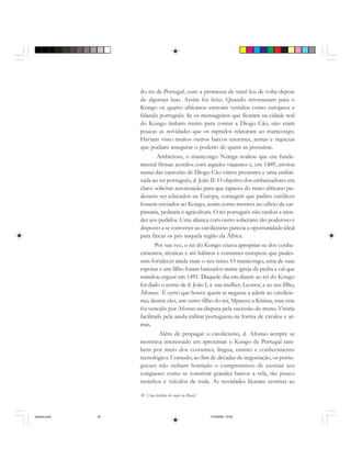 30 Uma história do negro no Brasil
do rei de Portugal, com a promessa de trazê-los de volta depois
de algumas luas. Assim foi feito. Quando retornaram para o
Kongo os quatro africanos estavam vestidos como europeus e
falando português. Se os mensageiros que ficaram na cidade real
do Kongo tinham muito para contar a Diogo Cão, não eram
poucas as novidades que os raptados relataram ao manicongo.
Haviam visto muitos outros barcos enormes, armas e riquezas
que podiam assegurar o poderio de quem as possuísse.
Ambicioso, o manicongo Nzinga avaliou que era funda-
mental firmar acordos com aqueles viajantes e, em 1489, enviou
numa das caravelas de Diogo Cão vários presentes e uma embai-
xada ao rei português, d. João II. O objetivo dos embaixadores era
claro: solicitar autorização para que rapazes do reino africano pu-
dessem ser educados na Europa, conseguir que padres católicos
fossem enviados ao Kongo, assim como mestres no ofício da car-
pintaria, pedraria e agricultura. O rei português não tardou a aten-
der aos pedidos. Uma aliança com outro soberano tão poderoso e
disposto a se converter ao catolicismo parecia a oportunidade ideal
para fincar os pés naquela região da África.
Por sua vez, o rei do Kongo visava apropriar-se dos conhe-
cimentos, técnicas e até hábitos e costumes europeus que pudes-
sem fortalecer ainda mais o seu reino. O manicongo, uma de suas
esposas e um filho foram batizados numa igreja de pedra e cal que
mandou erguer em 1491. Daquele dia em diante ao rei do Kongo
foi dado o nome de d. João I, a sua mulher, Leonor, e ao seu filho,
Afonso. É certo que houve quem se negasse a aderir ao catolicis-
mo, dentre eles, um outro filho do rei, Mpanzu a Kitima, mas este
foi vencido por Afonso na disputa pela sucessão do trono. Vitória
facilitada pela ajuda militar portuguesa na forma de cavalos e ar-
mas.
Além de propagar o catolicismo, d. Afonso sempre se
mostrava interessado em aproximar o Kongo de Portugal tam-
bém por meio dos costumes, língua, ensino e conhecimento
tecnológico. Contudo, ao fim de décadas de negociação, os portu-
gueses não tinham honrado o compromisso de ensinar aos
congueses como se construir grandes barcos a vela, tão pouco
moinhos e veículos de roda. As novidades ficaram restritas ao
historia.pmd 11/5/2006, 10:0830
 