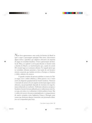 Uma história do negro no Brasil 309
Neste livro apresentamos uma versão da história do Brasil na
qual o negro é personagem principal. Para tanto, selecionamos
alguns temas e episódios que julgamos relevantes da trajetória
do negro na sociedade brasileira. A breve apresentação da histó-
ria da África, no capítulo I, serviu para discutir os vínculos entre
a história do Brasil e as transformações que, a partir do século
XV, tiveram lugar no continente africano. Foi naquela época que
as sociedades africanas passaram a fazer parte de um lucrativo
circuito comercial, que também envolveu a Europa e a América:
o tráfico atlântico de escravos.
O grande comércio de pessoas redefiniu os rumos da Áfri-
ca negra. Com o tráfico atlântico, a África passou a ser o maior
centro de dispersão populacional do mundo moderno. Abastecer
o mercado de escravos foi um negócio rentável para alguns reinos
africanos, cuja prosperidade dependia do montante de carga hu-
mana embarcada nos tumbeiros. Traficantes africanos, europeus e
brasileiros fizeram fortunas pilhando povos militarmente mais fra-
cos que, até então, só se submetiam a chefes políticos locais. Mas
o tráfico de escravos favoreceu principalmente o enriquecimento
de nações européias como Inglaterra, França e Portugal, entre
outras, que firmavam alianças comerciais com potentados africa-
nos ou se impunham pela força.
historia.pmd 11/5/2006, 10:10309
 